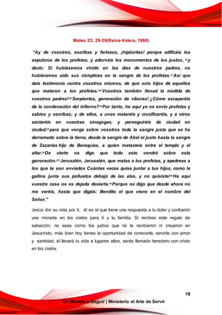 18
Un Modelo a Seguir | Ministerio el Arte de Servir
Mateo 23: 29-39(Reina-Valera, 1960)
“Ay de vosotros, escribas y fariseos, ¡hipócritas! porque edificáis los
sepulcros de los profetas, y adornáis los monumentos de los justos, 30
y
decís: Si hubiésemos vivido en los días de nuestros padres, no
hubiéramos sido sus cómplices en la sangre de los profetas.31
Así que
dais testimonio contra vosotros mismos, de que sois hijos de aquellos
que mataron a los profetas.32!!
Vosotros también llenad la medida de
vuestros padres!33!!
Serpientes, generación de víboras! ¿Cómo escaparéis
de la condenación del infierno?34
Por tanto, he aquí yo os envío profetas y
sabios y escribas; y de ellos, a unos mataréis y crucificaréis, y a otros
azotaréis en vuestras sinagogas, y perseguiréis de ciudad en
ciudad;35
para que venga sobre vosotros toda la sangre justa que se ha
derramado sobre la tierra, desde la sangre de Abel el justo hasta la sangre
de Zacarías hijo de Berequías, a quien matasteis entre el templo y el
altar.36
De cierto os digo que todo esto vendrá sobre esta
generación.37!!
Jerusalén, Jerusalén, que matas a los profetas, y apedreas a
los que te son enviados Cuántas veces quise juntar a tus hijos, como la
gallina junta sus polluelos debajo de las alas, y no quisiste!38 He aquí
vuestra casa os es dejada desierta.39
Porque os digo que desde ahora no
me veréis, hasta que digáis: Bendito el que viene en el nombre del
Señor.”
Jesús dio su vida por ti, él es el que tiene una respuesta a tu dolor y confusión
una morada en los cielos para ti y tu familia. Si recibes este regalo de
salvación, no seas como los judíos que no le recibieron ni creyeron en
Jesucristo, más bien hoy tienes la oportunidad de conocerle, servirle con amor
y santidad, él llevará tu vida a lugares altos, serás llamado heredero con cristo
en los cielos.
 