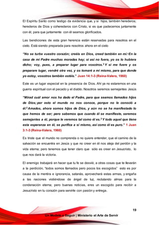 19
Un Modelo a Seguir | Ministerio el Arte de Servir
El Espíritu Santo como testigo da evidencia que, y si hijos, también herederos;
herederos de Dios y coherederos con Cristo, si es que padecemos juntamente
con él, para que juntamente con él seamos glorificados.
Las bendiciones de esta gran herencia están reservadas para nosotros en el
cielo. Está siendo preparada para nosotros ahora en el cielo
“No se turbe vuestro corazón; creéis en Dios, creed también en mí.2
En la
casa de mi Padre muchas moradas hay; si así no fuera, yo os lo hubiera
dicho; voy, pues, a preparar lugar para vosotros.3 Y si me fuere y os
preparare lugar, vendré otra vez, y os tomaré a mí mismo, para que donde
yo estoy, vosotros también estéis.” Juan 14:1-3 (Reina-Valera, 1960)
Este es un lugar especial en la presencia de Dios. Ahí ya no estaremos en una
guerra espiritual con el pecado y el diablo. Nosotros seremos semejantes Jesús
“Mirad cuál amor nos ha dado el Padre, para que seamos llamados hijos
de Dios; por esto el mundo no nos conoce, porque no le conoció a
él.2 Amados, ahora somos hijos de Dios, y aún no se ha manifestado lo
que hemos de ser; pero sabemos que cuando él se manifieste, seremos
semejantes a él, porque le veremos tal como él es.3 Y todo aquel que tiene
esta esperanza en él, se purifica a sí mismo, así como él es puro.” 1 Juan
3:1-3 (Reina-Valera, 1960)
Es triste que el mundo no comprenda o no quiere entender, que el camino de la
salvación se encuentra en Jesús y que no creer en él nos aleja del perdón y la
vida eterna; pero tenemos que tener claro que sólo es creer en Jesucristo, lo
que nos dará la victoria.
El enemigo trabajará en hacer que tu fe se desvié, a otras cosas que te llevarán
a la perdición, “todos somos llamados pero pocos los escogidos” esto es por
causa de la mentira e ignorancia, satanás, aprovechará estas armas, y engaña
a las naciones vistiéndose de ángel de luz, reclutando almas para la
condenación eterna; pero buenas noticias, eres un escogido para recibir a
Jesucristo en tu corazón para servirle con pasión y entrega.
 