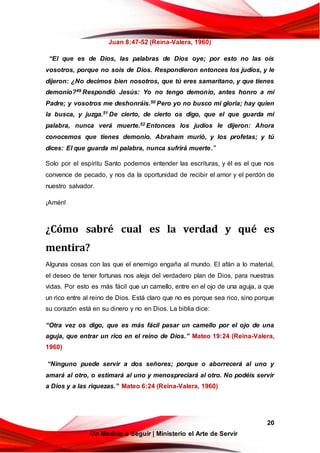 20
Un Modelo a Seguir | Ministerio el Arte de Servir
Juan 8:47-52 (Reina-Valera, 1960)
“El que es de Dios, las palabras de Dios oye; por esto no las oís
vosotros, porque no sois de Dios. Respondieron entonces los judíos, y le
dijeron: ¿No decimos bien nosotros, que tú eres samaritano, y que tienes
demonio?49 Respondió Jesús: Yo no tengo demonio, antes honro a mi
Padre; y vosotros me deshonráis.50 Pero yo no busco mi gloria; hay quien
la busca, y juzga.51 De cierto, de cierto os digo, que el que guarda mi
palabra, nunca verá muerte.52 Entonces los judíos le dijeron: Ahora
conocemos que tienes demonio. Abraham murió, y los profetas; y tú
dices: El que guarda mi palabra, nunca sufrirá muerte.”
Solo por el espíritu Santo podemos entender las escrituras, y él es el que nos
convence de pecado, y nos da la oportunidad de recibir el amor y el perdón de
nuestro salvador.
¡Amén!
¿Cómo sabré cual es la verdad y qué es
mentira?
Algunas cosas con las que el enemigo engaña al mundo. El afán a lo material,
el deseo de tener fortunas nos aleja del verdadero plan de Dios, para nuestras
vidas. Por esto es más fácil que un camello, entre en el ojo de una aguja, a que
un rico entre al reino de Dios. Está claro que no es porque sea rico, sino porque
su corazón está en su dinero y no en Dios. La biblia dice:
“Otra vez os digo, que es más fácil pasar un camello por el ojo de una
aguja, que entrar un rico en el reino de Dios.” Mateo 19:24 (Reina-Valera,
1960)
“Ninguno puede servir a dos señores; porque o aborrecerá al uno y
amará al otro, o estimará al uno y menospreciará al otro. No podéis servir
a Dios y a las riquezas.” Mateo 6:24 (Reina-Valera, 1960)
 