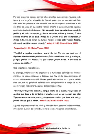21
Un Modelo a Seguir | Ministerio el Arte de Servir
Por eso tengamos cuidado con los falsos profetas, que prometen riquezas en la
tierra, y que engañan al pueblo de Dios diciendo, que por ser hijos del Dios
vivo, todo nos pertenece, que tenemos que recibir riquezas materiales. Creo
que Dios es veraz en su palabra y él nos enseña a que acumulemos riquezas
en el cielo donde si vale la pena. “No os hagáis tesoros en la tierra, donde la
polilla y el orín corrompen, y donde ladrones minan y hurtan; 20 sino
haceos tesoros en el cielo, donde ni la polilla ni el orín corrompen, y
donde ladrones no minan ni hurtan. Porque donde esté vuestro tesoro,
allí estará también vuestro corazón” Mateo 6:19-23 (Reina-Valera, 1960)
Proverbios 30: 8-9 (Reina-Valera, 1960)
“Vanidad y palabra mentirosa aparta de mí; No me des pobreza ni
riquezas; Mantenme del pan necesario; 9 No sea que me sacie, y te niegue,
y diga: ¿Quién es Jehová? O que siendo pobre, hurte, Y blasfeme el
nombre de mi Dios”
Otro engaño son las religiones.
El enemigo, durante años ha engañado a la humanidad por medio de muchas
mentiras, ha creado religiones y doctrinas que hoy en día están dominando el
mundo, ciertamente es muy fácil hacer que el hombre crea en lo que le parece
más fácil, que no genere un esfuerzo extra, para pertenecer a un tipo de fe, ya
sea la religión tradicional o algunas de las miles que hay.
“Entrad por la puerta estrecha; porque ancha es la puerta, y espacioso el
camino que lleva a la perdición, y muchos son los que entran por ella;
14 porque estrecha es la puerta, y angosto el camino que lleva a la vida, y
pocos son los que la hallan.” Mateo 7:13 (Reina-Valera, 1960)
Algunas religiones hablan de Jesús y predican de él; pero con falsas doctrinas,
otros quitan a Jesús de en medio, como lo son las religiones anti-cristianas.
 