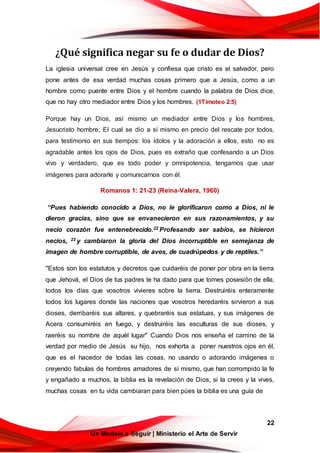 22
Un Modelo a Seguir | Ministerio el Arte de Servir
¿Qué significa negar su fe o dudar de Dios?
La iglesia universal cree en Jesús y confiesa que cristo es el salvador, pero
pone antes de esa verdad muchas cosas primero que a Jesús, como a un
hombre como puente entre Dios y el hombre cuando la palabra de Dios dice,
que no hay otro mediador entre Dios y los hombres. (1Timoteo 2:5)
Porque hay un Dios, así mismo un mediador entre Dios y los hombres,
Jesucristo hombre; El cual se dio a sí mismo en precio del rescate por todos,
para testimonio en sus tiempos: los ídolos y la adoración a ellos, esto no es
agradable antes los ojos de Dios, pues es extraño que confesando a un Dios
vivo y verdadero, que es todo poder y omnipotencia, tengamos que usar
imágenes para adorarle y comunicarnos con él.
Romanos 1: 21-23 (Reina-Valera, 1960)
“Pues habiendo conocido a Dios, no le glorificaron como a Dios, ni le
dieron gracias, sino que se envanecieron en sus razonamientos, y su
necio corazón fue entenebrecido.22 Profesando ser sabios, se hicieron
necios, 23 y cambiaron la gloria del Dios incorruptible en semejanza de
imagen de hombre corruptible, de aves, de cuadrúpedos y de reptiles.”
"Estos son los estatutos y decretos que cuidaréis de poner por obra en la tierra
que Jehová, el Dios de tus padres te ha dado para que tomes posesión de ella,
todos los días que vosotros vivieres sobre la tierra. Destruiréis enteramente
todos los lugares donde las naciones que vosotros heredaréis sirvieron a sus
dioses, derribaréis sus altares, y quebraréis sus estatuas, y sus imágenes de
Acera consumiréis en fuego, y destruiréis las esculturas de sus dioses, y
raeréis su nombre de aquél lugar" Cuando Dios nos enseña el camino de la
verdad por medio de Jesús su hijo, nos exhorta a poner nuestros ojos en él,
que es el hacedor de todas las cosas, no usando o adorando imágenes o
creyendo fabulas de hombres amadores de sí mismo, que han corrompido la fe
y engañado a muchos, la biblia es la revelación de Dios, si la crees y la vives,
muchas cosas en tu vida cambiaran para bien púes la biblia es una guía de
 