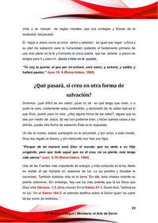 23
Un Modelo a Seguir | Ministerio el Arte de Servir
Vida y un manual de reglas morales, que nos protegen y liberan de la
esclavitud del pecado.
El negar a Jesús como el único señor y salvador, es igual que negar a Dios y
su plan de salvación para la humanidad, quitando el fundamento primario de
una vida plana en la fe y Cerrando la única puerta que fue abierta a precio de
sangra para ti y para mí. Jesús cristo es la puerta.
“Yo soy la puerta; el que por mí entrare, será salvo; y entrará, y saldrá, y
hallará pastos.” Juan 10: 9 (Reina-Valera, 1960)
¿Qué pasará, sí creo en otra forma de
salvación?
Diríamos, ¡qué difícil es ser salvo!, púes no sé en qué tengo que creer, o a
quién le creo, ciertamente estoy confundido, y abrumado de no saber qué es lo
que Dios, quiere para mi vida. ¿Hay alguna forma de ser salvo?, alguna que no
sea por medio de Jesús, tal vez con portarme bien, y hacer buenas cosas a los
demás, quizás otra forma de salvación Ésta es tú respuesta.
Un día el mundo, estuvo sumergido en la oscuridad, y por amor, a este mundo,
Dios nos regaló un tesoro, y sin merecerlo nos hizo sus hijos.
“Porque de tal manera amó Dios al mundo, que ha dado a su Hijo
unigénito, para que todo aquel que en él cree, no se pierda, más tenga
vida eterna” Juan: 3:16 (Reina-Valera, 1960)
Una de las Fuentes más importante de energía, y más conocida es la luz. Nada
es visible al ojo humano en ausencia de luz. La luz penetra y disuelve la
oscuridad. También sostiene vida en la tierra. Sin ella, toda criatura viviente no
podría sobrevivir; Sin embargo, hay una luz más potente que la luz física que
Dios creó Génesis. 1:3 ¡Dios mismo! En el Salmo 27:1, David dice, “Jehová es
mi luz,” En el Salmo 104:2, el salmista testifica sobre el Señor quien “se cubre
de luz como de vestidura...”
 