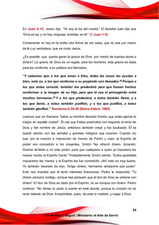 24
Un Modelo a Seguir | Ministerio el Arte de Servir
En Juan 8:12, Jesús dijo, “Yo soy la luz del mundo.” El Apóstol Juan dijo que
“Dios es luz y no hay ningunas tinieblas en él.” (1 Juan 1:5)
Ciertamente no hay en la biblia otra forma de ser salvo, que no sea por medio
de la Luz verdadera, que es cristo Jesús.
¿Es posible que pueda ganar la gracia de Dios por medio de buenas obras o
dinero? La gracia de Dios es un regalo, para los hombres, esta gracia es dada
para los conforme a su palabra son llamados,
“Y sabemos que a los que aman a Dios, todas las cosas les ayudan a
bien, esto es, a los que conforme a su propósito son llamados.29 Porque a
los que antes conoció, también los predestinó para que fuesen hechos
conformes a la imagen de su Hijo, para que él sea el primogénito entre
muchos hermanos.30 Y a los que predestinó, a éstos también llamó; y a
los que llamó, a éstos también justificó; y a los que justificó, a éstos
también glorificó.” Romanos 8:28-30 (Reina-Valera, 1960)
Leemos que en Samaria “había un hombre llamado Simón, que antes ejercía la
magia en aquella ciudad”. Él oyó que Felipe predicaba con respecto al reino de
Dios y del nombre de Jesús, entonces también creyó y fue bautizado. Él se
quedó atónito con las señales y grandes milagros que ocurrían. Cuando vio
que, por la oración e imposición de manos de Pedro y Juan, el Espíritu de
poder era concedido a los creyentes, Simón “les ofreció dinero, diciendo:
Dadme también a mí este poder, para que cualquiera a quien yo impusiere las
manos reciba el Espíritu Santo” Probablemente Simón pensó: “Estos apóstoles
impusieron las manos y el Espíritu les fue concedido. ¡Ah! esto es muy bueno.
Yo también necesito de eso. Tengo dinero, hermanos véndanme ese poder”.
Esto nos muestra que él tenía intereses financieros. Pedro le respondió: “Tu
dinero perezca contigo, porque has pensado que el don de Dios se obtiene con
dinero” El don de Dios es dado por el Espíritu, no se compra con dinero. Pedro
continuó: “No tienes tú parte ni suerte en este asunto, porque tu corazón no es
recto delante de Dios. Arrepiéntete, pues, de esta tu maldad, y ruega a Dios.
 