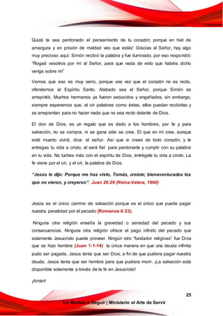 25
Un Modelo a Seguir | Ministerio el Arte de Servir
Quizá te sea perdonado el pensamiento de tu corazón; porque en hiel de
amargura y en prisión de maldad veo que estás” Gracias al Señor, hay algo
muy precioso aquí: Simón recibió la palabra y fue iluminado, por eso respondió:
“Rogad vosotros por mí al Señor, para que nada de esto que habéis dicho
venga sobre mí”
Vemos que eso es muy serio, porque una vez que el corazón no es recto,
ofendemos al Espíritu Santo. Alabado sea el Señor, porque Simón se
arrepintió. Muchos hermanos ya fueron seducidos y engañados, sin embargo,
siempre esperamos que, al oír palabras como éstas, ellos puedan recibirlas y
se arrepientan para no hacer nada que no sea recto delante de Dios.
El don de Dios, es un regalo que es dado a los hombres, por fe y para
salvación, no se compra, ni se gana sólo se cree, El que en mí cree, aunque
esté muerto vivirá, dice: el señor. Así que si crees de todo corazón, y le
entregas tu vida a cristo, el será fiel para perdonarte y cumplir con su palabra
en tu vida. No luches más con el espíritu de Dios, entrégale tu vida a cristo. La
fe viene por el oír, y el oír, la palabra de Dios.
“Jesús le dijo: Porque me has visto, Tomás, creíste; bienaventurados los
que no vieron, y creyeron”. Juan 20:29 (Reina-Valera, 1960)
Jesús es el único camino de salvación porque es el único que puede pagar
nuestra penalidad por el pecado (Romanos 6:23).
Ninguna otra religión enseña la gravedad o seriedad del pecado y sus
consecuencias. Ninguna otra religión ofrece el pago infinito del pecado que
solamente Jesucristo puede proveer. Ningún otro “fundador religioso” fue Dios
que se hizo hombre (Juan 1:1-14) la única manera en que una deuda infinita
pudo ser pagada. Jesús tenía que ser Dios, a fin de que pudiera pagar nuestra
deuda. Jesús tenía que ser hombre para que pudiera morir. ¡La salvación está
disponible solamente a través de la fe en Jesucristo!
¡Amén!
 