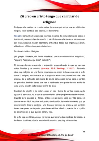 26
Un Modelo a Seguir | Ministerio el Arte de Servir
¿Si creo en cristo tengo que cambiar de
religión?
En base a la palabra de nuestro señor, tenemos que valorar que es el término
religión, y que conlleva esa palabra, el diccionario:
Religión: Conjunto de creencias, normas morales de comportamiento social e
individual y ceremonias de oración o sacrificio que relacionan al ser humano
con la divinidad: la religión acompaña al hombre desde sus orígenes; el Islam,
el budismo, el hinduismo y el cristianismo.
Diccionario bíblico: Religión
(En griego. Thrskéia [del verbo threskéuÇ, practicar observancias religiosas",
"adorar"], "adoración de Dios", "religión").
El término denota reverencia o adoración, especialmente la que se expresa
actos Rituales y de servicio (Hechos. 26:5; Santiago. 1:26-27). Teniendo
claro que religión, es una forma organizada de creer, tú tienes que ver si tu fe
actual o religión, está basada en la sagradas escrituras y la doctrina que ella
enseña, de la salvación por medio de Cristo como única forma para el perdón
de pecados; también tienes que ver si realmente eres parte de ese estilo de
vida y si tu religión es la verdad divina de Dios.
Cambiar de religión o de orden, creer en otra forma de ver las cosas, no te
ayudan a ser salvo, no te dan el conocimiento; para que puedas crecer en Dios.
Cuando tú te acercas a Cristo, entras en un nuevo estilo de vida donde el
camino no es fácil, requiere esfuerzo y dedicación, teniendo en cuenta que ya
sin merecerlo Dios te perdona y te lleva por caminos de gracia y paz, también
tienes que poner de tu parte, púes tienes el libre albedrío, que te da la opción
de elegir qué es lo que quieres para tu vida.
Si tu fe está en Cristo Jesús, no tienes que temer a las mentiras del diablo, a
las falsas doctrinas púes la verdad está en cristo y no hay otro camino.
 