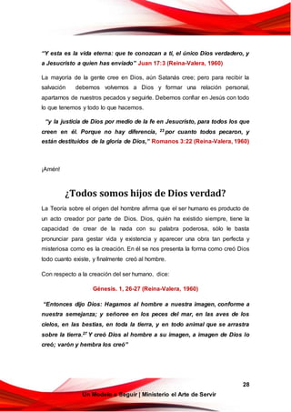 28
Un Modelo a Seguir | Ministerio el Arte de Servir
“Y esta es la vida eterna: que te conozcan a ti, el único Dios verdadero, y
a Jesucristo a quien has enviado” Juan 17:3 (Reina-Valera, 1960)
La mayoría de la gente cree en Dios, aún Satanás cree; pero para recibir la
salvación debemos volvernos a Dios y formar una relación personal,
apartarnos de nuestros pecados y seguirle. Debemos confiar en Jesús con todo
lo que tenemos y todo lo que hacemos.
“y la justicia de Dios por medio de la fe en Jesucristo, para todos los que
creen en él. Porque no hay diferencia, 23 por cuanto todos pecaron, y
están destituidos de la gloria de Dios,” Romanos 3:22 (Reina-Valera, 1960)
¡Amén!
¿Todos somos hijos de Dios verdad?
La Teoría sobre el origen del hombre afirma que el ser humano es producto de
un acto creador por parte de Dios. Dios, quién ha existido siempre, tiene la
capacidad de crear de la nada con su palabra poderosa, sólo le basta
pronunciar para gestar vida y existencia y aparecer una obra tan perfecta y
misteriosa como es la creación. En él se nos presenta la forma como creó Dios
todo cuanto existe, y finalmente creó al hombre.
Con respecto a la creación del ser humano, dice:
Génesis. 1, 26-27 (Reina-Valera, 1960)
“Entonces dijo Dios: Hagamos al hombre a nuestra imagen, conforme a
nuestra semejanza; y señoree en los peces del mar, en las aves de los
cielos, en las bestias, en toda la tierra, y en todo animal que se arrastra
sobre la tierra.27 Y creó Dios al hombre a su imagen, a imagen de Dios lo
creó; varón y hembra los creó”
 