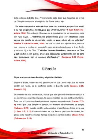 29
Un Modelo a Seguir | Ministerio el Arte de Servir
Esto es lo que la Biblia dice, Primeramente, cabe decir que Jesucristo es el Hijo
de Dios por excelencia, el unigénito del Padre (único hijo)
“En esto se mostró el amor de Dios para con nosotros, en que Dios envió
a su Hijo unigénito al mundo, para que vivamos por él.” 1 Juan 4:9 (Reina-
Valera, 1960) Sin embargo, Dios nos da la oportunidad de ser adoptados para
ser hijos suyos. …“habiéndonos predestinado para ser adoptados hijos
suyos por medio de Jesucristo, según el puro afecto de su voluntad”
Efesios 1:5 (Reina-Valera, 1960) Así que no todos son hijos de Dios, solo los
que creen y le reciben en su corazón estos serán adoptados por la fe en Cristo
y llamados hijos de Dios. “Y si hijos, también herederos; herederos de Dios
y coherederos con Cristo, si es que padecemos juntamente con él, para
que juntamente con él seamos glorificados.” Romanos 8:17 (Reina-
Valera, 1960)
El Perdón
El pecado que no tiene Perdón y el perdón de Dios
Según la Biblia, existe un solo pecado por el cual Jesús dijo: que no había
perdón del Padre, es la blasfemia contra el Espíritu Santo (Marcos. 3:28;
Mateo.12:32).
El contexto de esta declaración, indica que este pecado consiste en atribuir a
los demonios o espíritus impuros, lo que en realidad es obra del Espíritu Santo.
Para que el hombre reciba el perdón se requiere arrepentimiento (Lucas. 17:3-
4). Para que Dios otorgue el perdón, se requiere derramamiento de sangre
(Hebreos. 9:22) Nuestro perdón se basa sobre el sacrificio de Cristo en la cruz
(1 Juan 1:7; 2:12) Como cristianos, se nos llama a perdonar de manera, tan
plena como nosotros mismos hemos recibido el perdón de Dios (Mateo 6:12)
(Colosenses. 3:13)
 