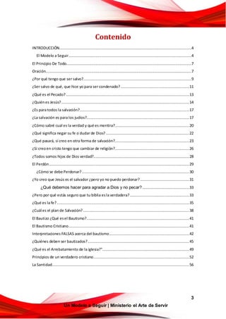 3
Un Modelo a Seguir | Ministerio el Arte de Servir
Contenido
INTRODUCCIÓN....................................................................................................................4
El Modelo a Seguir............................................................................................................4
El Principio De Todo..............................................................................................................7
Oración................................................................................................................................7
¿Por qué tengo que ser salvo?...............................................................................................9
¿Ser salvo de qué, que hice yo para ser condenado? ............................................................11
¿Qué es el Pecado? ............................................................................................................13
¿Quiénes Jesús? ................................................................................................................14
¿Es para todos la salvación?................................................................................................17
¿La salvación es para los judíos?..........................................................................................17
¿Cómo sabré cual es la verdad y qué es mentira?.................................................................20
¿Qué significa negar su fe o dudar de Dios? .........................................................................22
¿Qué pasará, sí creo en otra forma de salvación?.................................................................23
¿Si creoen cristo tengo que cambiar de religión?.................................................................26
¿Todos somos hijos de Dios verdad?....................................................................................28
El Perdón...........................................................................................................................29
¿Cómo se debe Perdonar? ..............................................................................................30
¿Yo creo que Jesús es el salvador ¿pero yo no puedo perdonar?...........................................31
¿Qué debemos hacer para agradar a Dios y no pecar? .........................................33
¿Pero por qué estás seguro que tu biblia esla verdadera?....................................................33
¿Qué es la fe?....................................................................................................................35
¿Cuál es el plan de Salvación? .............................................................................................38
El Bautizo ¿Qué esel Bautismo?..........................................................................................41
El Bautismo Cristiano..........................................................................................................41
Interpretaciones FALSAS acerca del bautismo......................................................................42
¿Quiénes deben ser bautizados?.........................................................................................45
¿Qué es el Arrebatamiento de la iglesia?"............................................................................49
Principios de un verdadero cristiano....................................................................................52
La Santidad........................................................................................................................56
 