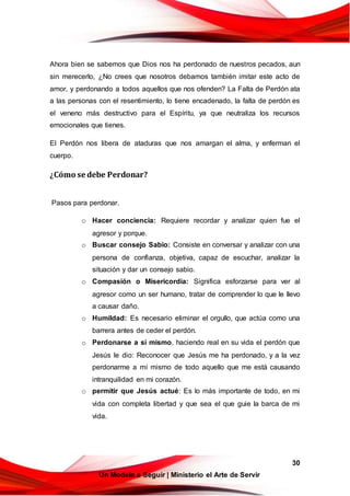 30
Un Modelo a Seguir | Ministerio el Arte de Servir
Ahora bien se sabemos que Dios nos ha perdonado de nuestros pecados, aun
sin merecerlo, ¿No crees que nosotros debamos también imitar este acto de
amor, y perdonando a todos aquellos que nos ofenden? La Falta de Perdón ata
a las personas con el resentimiento, lo tiene encadenado, la falta de perdón es
el veneno más destructivo para el Espíritu, ya que neutraliza los recursos
emocionales que tienes.
El Perdón nos libera de ataduras que nos amargan el alma, y enferman el
cuerpo.
¿Cómo se debe Perdonar?
Pasos para perdonar.
o Hacer conciencia: Requiere recordar y analizar quien fue el
agresor y porque.
o Buscar consejo Sabio: Consiste en conversar y analizar con una
persona de confianza, objetiva, capaz de escuchar, analizar la
situación y dar un consejo sabio.
o Compasión o Misericordia: Significa esforzarse para ver al
agresor como un ser humano, tratar de comprender lo que le llevo
a causar daño.
o Humildad: Es necesario eliminar el orgullo, que actúa como una
barrera antes de ceder el perdón.
o Perdonarse a sí mismo, haciendo real en su vida el perdón que
Jesús le dio: Reconocer que Jesús me ha perdonado, y a la vez
perdonarme a mí mismo de todo aquello que me está causando
intranquilidad en mi corazón.
o permitir que Jesús actué: Es lo más importante de todo, en mi
vida con completa libertad y que sea el que guie la barca de mi
vida.
 