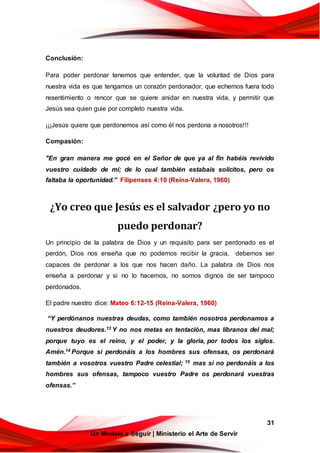 31
Un Modelo a Seguir | Ministerio el Arte de Servir
Conclusión:
Para poder perdonar tenemos que entender, que la voluntad de Dios para
nuestra vida es que tengamos un corazón perdonador, que echemos fuera todo
resentimiento o rencor que se quiere anidar en nuestra vida, y permitir que
Jesús sea quien guie por completo nuestra vida.
¡¡¡Jesús quiere que perdonemos así como él nos perdona a nosotros!!!
Compasión:
"En gran manera me gocé en el Señor de que ya al fin habéis revivido
vuestro cuidado de mí; de lo cual también estabais solícitos, pero os
faltaba la oportunidad.” Filipenses 4:10 (Reina-Valera, 1960)
¿Yo creo que Jesús es el salvador ¿pero yo no
puedo perdonar?
Un principio de la palabra de Dios y un requisito para ser perdonado es el
perdón, Dios nos enseña que no podemos recibir la gracia, debemos ser
capaces de perdonar a los que nos hacen daño. La palabra de Dios nos
enseña a perdonar y si no lo hacemos, no somos dignos de ser tampoco
perdonados.
El padre nuestro dice: Mateo 6:12-15 (Reina-Valera, 1960)
“Y perdónanos nuestras deudas, como también nosotros perdonamos a
nuestros deudores.13 Y no nos metas en tentación, mas líbranos del mal;
porque tuyo es el reino, y el poder, y la gloria, por todos los siglos.
Amén.14 Porque si perdonáis a los hombres sus ofensas, os perdonará
también a vosotros vuestro Padre celestial; 15 mas si no perdonáis a los
hombres sus ofensas, tampoco vuestro Padre os perdonará vuestras
ofensas.”
 