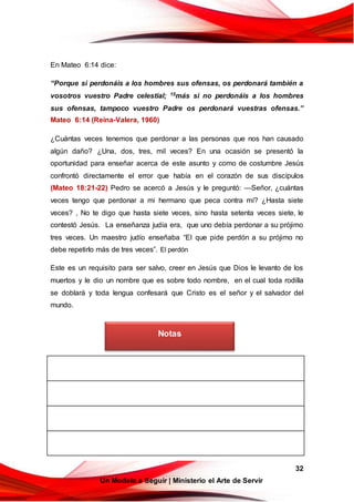 32
Un Modelo a Seguir | Ministerio el Arte de Servir
En Mateo 6:14 dice:
“Porque si perdonáis a los hombres sus ofensas, os perdonará también a
vosotros vuestro Padre celestial; 15más si no perdonáis a los hombres
sus ofensas, tampoco vuestro Padre os perdonará vuestras ofensas.”
Mateo 6:14 (Reina-Valera, 1960)
¿Cuántas veces tenemos que perdonar a las personas que nos han causado
algún daño? ¿Una, dos, tres, mil veces? En una ocasión se presentó la
oportunidad para enseñar acerca de este asunto y como de costumbre Jesús
confrontó directamente el error que había en el corazón de sus discípulos
(Mateo 18:21-22) Pedro se acercó a Jesús y le preguntó: —Señor, ¿cuántas
veces tengo que perdonar a mi hermano que peca contra mí? ¿Hasta siete
veces? , No te digo que hasta siete veces, sino hasta setenta veces siete, le
contestó Jesús. La enseñanza judía era, que uno debía perdonar a su prójimo
tres veces. Un maestro judío enseñaba “El que pide perdón a su prójimo no
debe repetirlo más de tres veces”. El perdón
Este es un requisito para ser salvo, creer en Jesús que Dios le levanto de los
muertos y le dio un nombre que es sobre todo nombre, en el cual toda rodilla
se doblará y toda lengua confesará que Cristo es el señor y el salvador del
mundo.
Notas
 