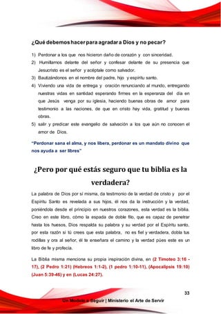 33
Un Modelo a Seguir | Ministerio el Arte de Servir
¿Qué debemoshacerpara agradara Dios y no pecar?
1) Perdonar a los que nos hicieron daño de corazón y con sinceridad.
2) Humillarnos delante del señor y confesar delante de su presencia que
Jesucristo es el señor y acéptale como salvador.
3) Bautizándonos en el nombre del padre, hijo y espíritu santo.
4) Viviendo una vida de entrega y oración renunciando al mundo, entregando
nuestras vidas en santidad esperando firmes en la esperanza del día en
que Jesús venga por su iglesia, haciendo buenas obras de amor para
testimonio a las naciones, de que en cristo hay vida, gratitud y buenas
obras.
5) salir y predicar este evangelio de salvación a los que aún no conocen el
amor de Dios.
“Perdonar sana el alma, y nos libera, perdonar es un mandato divino que
nos ayuda a ser libres”
¿Pero por qué estás seguro que tu biblia es la
verdadera?
La palabra de Dios por sí misma, da testimonio de la verdad de cristo y por el
Espíritu Santo es revelada a sus hijos, él nos da la instrucción y la verdad,
poniéndola desde el principio en nuestros corazones, esta verdad es la biblia.
Creo en este libro, cómo la espada de doble filo, que es capaz de penetrar
hasta los huesos, Dios respalda su palabra y su verdad por el Espíritu santo,
por esta razón si tú crees que esta palabra, no es fiel y verdadera, dobla tus
rodillas y ora al señor, él te enseñara el camino y la verdad púes este es un
libro de fe y profecía.
La Biblia misma menciona su propia inspiración divina, en (2 Timoteo 3:16 -
17), (2 Pedro 1:21) (Hebreos 1:1-2), (1 pedro 1:10-11), (Apocalipsis 19:10)
(Juan 5:39-46) y en (Lucas 24:27).
 