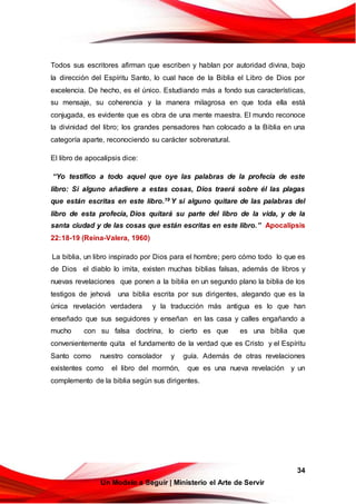 34
Un Modelo a Seguir | Ministerio el Arte de Servir
Todos sus escritores afirman que escriben y hablan por autoridad divina, bajo
la dirección del Espíritu Santo, lo cual hace de la Biblia el Libro de Dios por
excelencia. De hecho, es el único. Estudiando más a fondo sus características,
su mensaje, su coherencia y la manera milagrosa en que toda ella está
conjugada, es evidente que es obra de una mente maestra. El mundo reconoce
la divinidad del libro; los grandes pensadores han colocado a la Biblia en una
categoría aparte, reconociendo su carácter sobrenatural.
El libro de apocalipsis dice:
“Yo testifico a todo aquel que oye las palabras de la profecía de este
libro: Si alguno añadiere a estas cosas, Dios traerá sobre él las plagas
que están escritas en este libro.19 Y si alguno quitare de las palabras del
libro de esta profecía, Dios quitará su parte del libro de la vida, y de la
santa ciudad y de las cosas que están escritas en este libro.” Apocalipsis
22:18-19 (Reina-Valera, 1960)
La biblia, un libro inspirado por Dios para el hombre; pero cómo todo lo que es
de Dios el diablo lo imita, existen muchas biblias falsas, además de libros y
nuevas revelaciones que ponen a la biblia en un segundo plano la biblia de los
testigos de jehová una biblia escrita por sus dirigentes, alegando que es la
única revelación verdadera y la traducción más antigua es lo que han
enseñado que sus seguidores y enseñan en las casa y calles engañando a
mucho con su falsa doctrina, lo cierto es que es una biblia que
convenientemente quita el fundamento de la verdad que es Cristo y el Espíritu
Santo como nuestro consolador y guía. Además de otras revelaciones
existentes como el libro del mormón, que es una nueva revelación y un
complemento de la biblia según sus dirigentes.
 