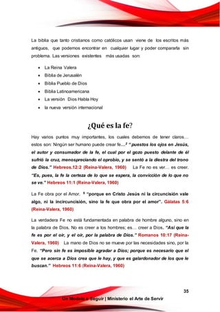 35
Un Modelo a Seguir | Ministerio el Arte de Servir
La biblia que tanto cristianos como católicos usan viene de los escritos más
antiguos, que podemos encontrar en cualquier lugar y poder compararla sin
problema. Las versiones existentes más usadas son:
 La Reina Valera
 Biblia de Jerusalén
 Biblia Pueblo de Dios
 Biblia Latinoamericana
 La versión Dios Habla Hoy
 la nueva versión internacional
¿Qué es la fe?
Hay varios puntos muy importantes, los cuales debemos de tener claros…
estos son: Ningún ser humano puede crear fe…2 “ puestos los ojos en Jesús,
el autor y consumador de la fe, el cual por el gozo puesto delante de él
sufrió la cruz, menospreciando el oprobio, y se sentó a la diestra del trono
de Dios.” Hebreos.12:2 (Reina-Valera, 1960) La Fe no es ver… es creer.
“Es, pues, la fe la certeza de lo que se espera, la convicción de lo que no
se ve.” Hebreos 11:1 (Reina-Valera, 1960)
La Fe obra por el Amor. 6 “porque en Cristo Jesús ni la circuncisión vale
algo, ni la incircuncisión, sino la fe que obra por el amor”. Gálatas 5:6
(Reina-Valera, 1960)
La verdadera Fe no está fundamentada en palabra de hombre alguno, sino en
la palabra de Dios. No es creer a los hombres; es… creer a Dios. “Así que la
fe es por el oír, y el oír, por la palabra de Dios.” Romanos 10:17 (Reina-
Valera, 1960) La mano de Dios no se mueve por las necesidades sino, por la
Fe. “Pero sin fe es imposible agradar a Dios; porque es necesario que el
que se acerca a Dios crea que le hay, y que es galardonador de los que le
buscan.” Hebreos 11:6 (Reina-Valera, 1960)
 