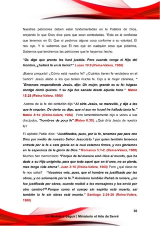 36
Un Modelo a Seguir | Ministerio el Arte de Servir
Nuestras peticiones deben estar fundamentadas en la Palabra de Dios,
creyendo lo que Dios dice para que sean contestadas. “Esta es la confianza
que tenemos en Él, Que si pedimos alguna cosa conforme a su voluntad, Él
nos oye. Y si sabemos que Él nos oye en cualquier cosa que pidamos,
Sabemos que tendremos las peticiones que le hayamos hecho.
“Os digo que pronto les hará justicia. Pero cuando venga el Hijo del
Hombre, ¿hallará fe en la tierra?” Lucas 18:8 (Reina-Valera, 1960)
¡Buena pregunta! ¿Cómo está nuestra fe? ¿Cuántos tienen fe verdadera en el
Señor? Jesús alabó a los que tenían mucha fe. Dijo a la mujer cananea, "
“Entonces respondiendo Jesús, dijo: Oh mujer, grande es tu fe; hágase
contigo como quieres. Y su hija fue sanada desde aquella hora.” Mateo
15:28 (Reina-Valera, 1960)
Acerca de la fe del centurión dijo “Al oírlo Jesús, se maravilló, y dijo a los
que le seguían: De cierto os digo, que ni aun en Israel he hallado tanta fe.”
Mateo 8:10 (Reina-Valera, 1960) Pero lamentablemente dijo a veces a sus
discípulos, "hombres de poca fe" (Mateo 6:30). ¿Qué diría Jesús de nuestra
fe?
El apóstol Pablo dice: “Justificados, pues, por la fe, tenemos paz para con
Dios por medio de nuestro Señor Jesucristo 2 por quien también tenemos
entrada por la fe a esta gracia en la cual estamos firmes, y nos gloriamos
en la esperanza de la gloria de Dios.” Romanos 5:1-2. (Reina-Valera, 1960)
Muchos han memorizado "Porque de tal manera amó Dios al mundo, que ha
dado a su Hijo unigénito, para que todo aquel que en él cree, no se pierda,
mas tenga vida eterna". Juan 3:16 (Reina-Valera, 1960) Pero ¿qué clase de
fe nos salva? “Vosotros veis, pues, que el hombre es justificado por las
obras, y no solamente por la fe.25 Asimismo también Rahab la ramera, ¿no
fue justificada por obras, cuando recibió a los mensajeros y los envió por
otro camino?26 Porque como el cuerpo sin espíritu está muerto, así
también la fe sin obras está muerta.” Santiago 2:24-26 (Reina-Valera,
1960)
 