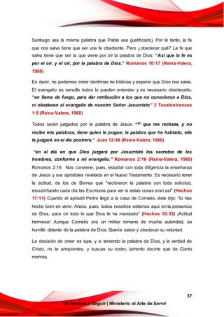 37
Un Modelo a Seguir | Ministerio el Arte de Servir
Santiago usa la misma palabra que Pablo usa (justificado). Por lo tanto, la fe
que nos salva tiene que ser una fe obediente. Pero ¿obedecer qué? La fe que
salva tiene que ser la que viene por oír la palabra de Dios: “Así que la fe es
por el oír, y el oír, por la palabra de Dios.” Romanos 10:17 (Reina-Valera,
1960)
Es decir, no podemos creer doctrinas no bíblicas y esperar que Dios nos salve.
El evangelio es sencillo todos lo pueden entender y es necesario obedecerlo.
“en llama de fuego, para dar retribución a los que no conocieron a Dios,
ni obedecen al evangelio de nuestro Señor Jesucristo” 2 Tesalonicenses
1:8 (Reina-Valera, 1960)
Todos serán juzgados por la palabra de Jesús: “El que me rechaza, y no
recibe mis palabras, tiene quien le juzgue; la palabra que he hablado, ella
le juzgará en el día postrero.” Juan 12:48 (Reina-Valera, 1960)
“en el día en que Dios juzgará por Jesucristo los secretos de los
hombres, conforme a mi evangelio.” Romanos 2:16 (Reina-Valera, 1960)
Romanos 2:16 Nos conviene, pues, estudiar con toda diligencia la enseñanza
de Jesús y sus apóstoles revelada en el Nuevo Testamento. Es necesario tener
la actitud, de los de Berrea que "recibieron la palabra con toda solicitud,
escudriñando cada día las Escrituras para ver si estas cosas eran así" (Hechos
17:11) Cuando el apóstol Pedro llegó a la casa de Cornelio, éste dijo: "tú has
hecho bien en venir. Ahora, pues, todos nosotros estamos aquí en la presencia
de Dios, para oír todo lo que Dios te ha mandado" (Hechos 10:33) ¡Actitud
hermosa! Aunque Cornelio era un militar romano de mucha autoridad, se
humilló delante de la palabra de Dios. Quería saber y obedecer su voluntad.
La decisión de creer es tuya, y si teniendo la palabra de Dios, y la verdad de
Cristo, no te arrepientes, y buscas su rostro, lamento decirte que de Cierto
morirás.
 
