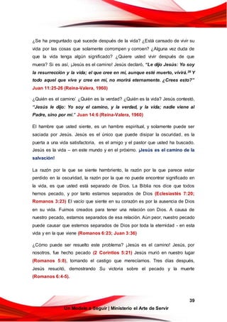 39
Un Modelo a Seguir | Ministerio el Arte de Servir
¿Se ha preguntado qué sucede después de la vida? ¿Está cansado de vivir su
vida por las cosas que solamente corrompen y corroen? ¿Alguna vez duda de
que la vida tenga algún significado? ¿Quiere usted vivir después de que
muera? Si es así, ¡Jesús es el camino! Jesús declaró, “Le dijo Jesús: Yo soy
la resurrección y la vida; el que cree en mí, aunque esté muerto, vivirá.26 Y
todo aquel que vive y cree en mí, no morirá eternamente. ¿Crees esto?”
Juan 11:25-26 (Reina-Valera, 1960)
¿Quién es el camino’ ¿Quién es la verdad? ¿Quién es la vida? Jesús contestó,
“Jesús le dijo: Yo soy el camino, y la verdad, y la vida; nadie viene al
Padre, sino por mí.” Juan 14:6 (Reina-Valera, 1960)
El hambre que usted siente, es un hambre espiritual, y solamente puede ser
saciada por Jesús. Jesús es el único que puede disipar la oscuridad, es la
puerta a una vida satisfactoria, es el amigo y el pastor que usted ha buscado.
Jesús es la vida – en este mundo y en el próximo. ¡Jesús es el camino de la
salvación!
La razón por la que se siente hambriento, la razón por la que parece estar
perdido en la oscuridad, la razón por la que no puede encontrar significado en
la vida, es que usted está separado de Dios. La Biblia nos dice que todos
hemos pecado, y por tanto estamos separados de Dios (Eclesiastés 7:20;
Romanos 3:23) El vacío que siente en su corazón es por la ausencia de Dios
en su vida. Fuimos creados para tener una relación con Dios. A causa de
nuestro pecado, estamos separados de esa relación. Aún peor, nuestro pecado
puede causar que estemos separados de Dios por toda la eternidad - en esta
vida y en la que viene (Romanos 6:23; Juan 3:36)
¿Cómo puede ser resuelto este problema? ¡Jesús es el camino! Jesús, por
nosotros, fue hecho pecado (2 Corintios 5:21) Jesús murió en nuestro lugar
(Romanos 5:8), tomando el castigo que merecíamos. Tres días después,
Jesús resucitó, demostrando Su victoria sobre el pecado y la muerte
(Romanos 6:4-5).
 