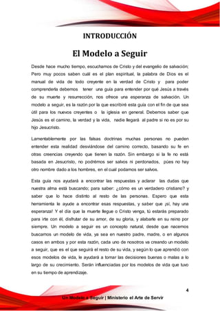 4
Un Modelo a Seguir | Ministerio el Arte de Servir
INTRODUCCIÓN
El Modelo a Seguir
Desde hace mucho tiempo, escuchamos de Cristo y del evangelio de salvación;
Pero muy pocos saben cuál es el plan espiritual, la palabra de Dios es el
manual de vida de todo creyente en la verdad de Cristo y para poder
comprenderla debemos tener una guía para entender por qué Jesús a través
de su muerte y resurrección, nos ofrece una esperanza de salvación. Un
modelo a seguir, es la razón por la que escribiré esta guía con el fin de que sea
útil para los nuevos creyentes o la iglesia en general. Debemos saber que
Jesús es el camino, la verdad y la vida, nadie llegará al padre si no es por su
hijo Jesucristo.
Lamentablemente por las falsas doctrinas muchas personas no pueden
entender esta realidad desviándose del camino correcto, basando su fe en
otras creencias creyendo que tienen la razón. Sin embargo si la fe no está
basada en Jesucristo, no podrémos ser salvos ni perdonados, púes no hay
otro nombre dado a los hombres, en el cual podamos ser salvos.
Esta guía nos ayudará a encontrar las respuestas y aclarar las dudas que
nuestra alma está buscando; para saber: ¿cómo es un verdadero cristiano? y
saber que lo hace distinto al resto de las personas. Espero que esta
herramienta le ayude a encontrar esas respuestas, y saber que ¡sí, hay una
esperanza! Y el día que la muerte llegue o Cristo venga, tú estarás preparado
para irte con él, disfrutar de su amor, de su gloria, y alabarle en su reino por
siempre. Un modelo a seguir es un concepto natural, desde que nacemos
buscamos un modelo de vida, ya sea en nuestro padre, madre, o en algunos
casos en ambos y por esta razón, cada uno de nosotros va creando un modelo
a seguir, que es el que seguirá el resto de su vida, y según lo que aprendió con
esos modelos de vida, le ayudará a tomar las decisiones buenas o malas a lo
largo de su crecimiento. Serán influenciadas por los modelos de vida que tuvo
en su tiempo de aprendizaje.
 