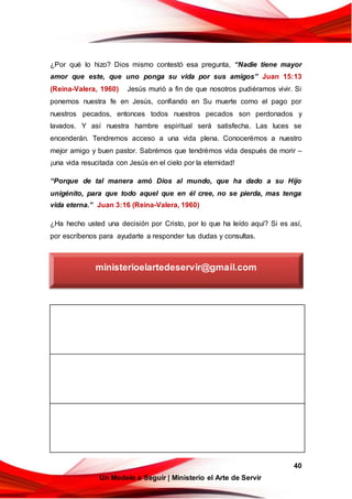 40
Un Modelo a Seguir | Ministerio el Arte de Servir
¿Por qué lo hizo? Dios mismo contestó esa pregunta, “Nadie tiene mayor
amor que este, que uno ponga su vida por sus amigos” Juan 15:13
(Reina-Valera, 1960) Jesús murió a fin de que nosotros pudiéramos vivir. Si
ponemos nuestra fe en Jesús, confiando en Su muerte como el pago por
nuestros pecados, entonces todos nuestros pecados son perdonados y
lavados. Y así nuestra hambre espiritual será satisfecha. Las luces se
encenderán. Tendremos acceso a una vida plena. Conocerémos a nuestro
mejor amigo y buen pastor. Sabrémos que tendrémos vida después de morir –
¡una vida resucitada con Jesús en el cielo por la eternidad!
“Porque de tal manera amó Dios al mundo, que ha dado a su Hijo
unigénito, para que todo aquel que en él cree, no se pierda, mas tenga
vida eterna.” Juan 3:16 (Reina-Valera, 1960)
¿Ha hecho usted una decisión por Cristo, por lo que ha leído aquí? Si es así,
por escríbenos para ayudarte a responder tus dudas y consultas.
ministerioelartedeservir@gmail.com
 