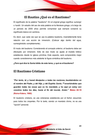 41
Un Modelo a Seguir | Ministerio el Arte de Servir
El Bautizo ¿Qué es el Bautismo?
El significado de la palabra "bautismo": En el original griego significa: sumergir
o hundir. Un estudio del uso de esta palabra en la literatura griega, a lo largo de
un período de 2000 años permite comprobar que siempre conservó su
significado básico sin cambios.
Es decir, que cada vez que se usa la palabra bautismo, invariablemente tiene
relación con una acción de inmersión. (Colocar algo dentro del agua,
sumergiéndolo completamente).
El modo del bautismo: Considerando el concepto anterior, el bautismo debe ser
efectuado por inmersión. Sólo de ese modo se ajusta al modelo bíblico
establecido desde la iglesia primitiva. Este aspecto, será comprendido mejor
cuando consideremos más adelante la figura simbólica del bautismo.
¿Pero qué dice la Santa biblia de este tema, y qué es el bautismo?
El Bautismo Cristiano
“Por tanto, id, y haced discípulos a todas las naciones, bautizándolos en
el nombre del Padre, y del Hijo, y del Espíritu Santo; 20 enseñándoles que
guarden todas las cosas que os he mandado; y he aquí yo estoy con
vosotros todos los días, hasta el fin del mundo. Amén.” Mateo 28:19
(Reina-Valera, 1960)
El bautismo cristiano, es una ordenanza establecida por el Señor Jesucristo
para todos los creyentes. Por lo tanto, siendo un mandato divino, no es una
"opción" personal.
 