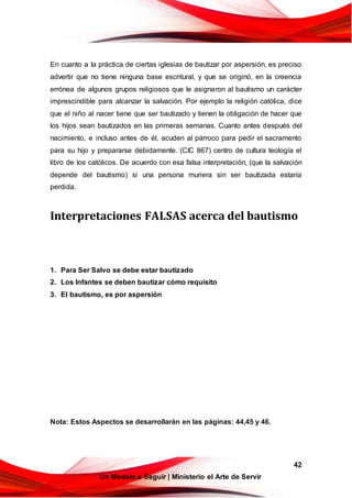 42
Un Modelo a Seguir | Ministerio el Arte de Servir
En cuanto a la práctica de ciertas iglesias de bautizar por aspersión, es preciso
advertir que no tiene ninguna base escritural, y que se originó, en la creencia
errónea de algunos grupos religiosos que le asignaron al bautismo un carácter
imprescindible para alcanzar la salvación. Por ejemplo la religión católica, dice
que el niño al nacer tiene que ser bautizado y tienen la obligación de hacer que
los hijos sean bautizados en las primeras semanas. Cuanto antes después del
nacimiento, e incluso antes de él, acuden al párroco para pedir el sacramento
para su hijo y prepararse debidamente. (CIC 867) centro de cultura teología el
libro de los católicos. De acuerdo con esa falsa interpretación, (que la salvación
depende del bautismo) si una persona muriera sin ser bautizada estaría
perdida.
Interpretaciones FALSAS acerca del bautismo
1. Para Ser Salvo se debe estar bautizado
2. Los Infantes se deben bautizar cómo requisito
3. El bautismo, es por aspersión
Nota: Estos Aspectos se desarrollarán en las páginas: 44,45 y 46.
 