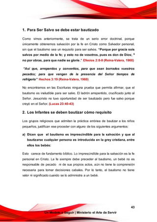 43
Un Modelo a Seguir | Ministerio el Arte de Servir
1. Para Ser Salvo se debe estar bautizado
Como vimos anteriormente, se trata de un serio error doctrinal, porque
únicamente obtenemos salvación por la fe en Cristo como Salvador personal,
sin que el bautismo sea un requisito para ser salvos. “Porque por gracia sois
salvos por medio de la fe; y esto no de vosotros, pues es don de Dios; 9
no por obras, para que nadie se gloríe.” Efesios 2:8-9 (Reina-Valera, 1960)
“Así que, arrepentíos y convertíos, para que sean borrados vuestros
pecados; para que vengan de la presencia del Señor tiempos de
refrigerio” Hechos 3:19 (Reina-Valera, 1960)
No encontramos en las Escrituras ninguna prueba que permita afirmar, que el
bautismo es ineludible para ser salvo. El ladrón arrepentido, crucificado junto al
Señor. Jesucristo no tuvo oportunidad de ser bautizado pero fue salvo porque
creyó en el Señor. (Lucas 23:40-43)
2. Los Infantes se deben bautizar cómo requisito
Los grupos religiosos que admiten la práctica errónea de bautizar a los niños
pequeños, justifican ese proceder con alguno de los siguientes argumentos:
a) Dicen que el bautismo es imprescindible para la salvación y que al
bautizarse cualquier persona es introducida en la grey cristiana, entre
ellos los bebés:
Esto carece de fundamento bíblico. Lo imprescindible para la salvación es la fe
personal en Cristo. La fe siempre debe preceder al bautismo, un bebé no es
responsable de pecado ni de sus propios actos, aún no tiene la comprensión
necesaria para tomar decisiones cabales. Por lo tanto, el bautismo no tiene
valor ni significado cuando se lo administra a un bebé.
 