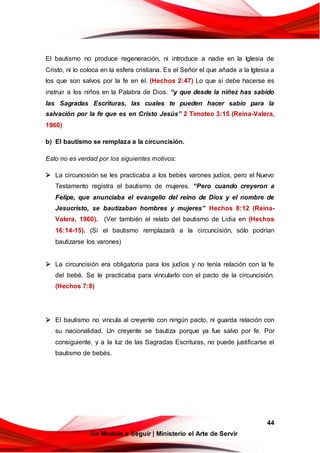 44
Un Modelo a Seguir | Ministerio el Arte de Servir
El bautismo no produce regeneración, ni introduce a nadie en la Iglesia de
Cristo, ni lo coloca en la esfera cristiana. Es el Señor el que añade a la Iglesia a
los que son salvos por la fe en él. (Hechos 2:47) Lo que sí debe hacerse es
instruir a los niños en la Palabra de Dios. “y que desde la niñez has sabido
las Sagradas Escrituras, las cuales te pueden hacer sabio para la
salvación por la fe que es en Cristo Jesús” 2 Timoteo 3:15 (Reina-Valera,
1960)
b) El bautismo se remplaza a la circuncisión.
Esto no es verdad por los siguientes motivos:
 La circuncisión se les practicaba a los bebés varones judíos, pero el Nuevo
Testamento registra el bautismo de mujeres. “Pero cuando creyeron a
Felipe, que anunciaba el evangelio del reino de Dios y el nombre de
Jesucristo, se bautizaban hombres y mujeres” Hechos 8:12 (Reina-
Valera, 1960). (Ver también el relato del bautismo de Lidia en (Hechos
16:14-15). (Si el bautismo remplazará a la circuncisión, sólo podrían
bautizarse los varones)
 La circuncisión era obligatoria para los judíos y no tenía relación con la fe
del bebé. Se le practicaba para vincularlo con el pacto de la circuncisión.
(Hechos 7:8)
 El bautismo no vincula al creyente con ningún pacto, ni guarda relación con
su nacionalidad. Un creyente se bautiza porque ya fue salvo por fe. Por
consiguiente, y a la luz de las Sagradas Escrituras, no puede justificarse el
bautismo de bebés.
 