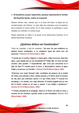 45
Un Modelo a Seguir | Ministerio el Arte de Servir
3. El bautismo,es por aspersión, porque representa la venida
del Espíritu Santo, sobre el creyente
Quienes afirman esto, razonan que si la Cena del Señor es figura de los
acontecimientos del Calvario, no hace falta otra ordenanza como el bautismo
para simbolizar el mismo evento. Por lo tanto cambian su significado, y como
resultado se confunden en ambas cosas.
Ningún argumento es válido si se apoya en las deducciones humanas, sin el
debido fundamento escritural.
¿Quiénes deben ser bautizados?
Todos los creyentes, y sólo los creyentes. “Así que, los que recibieron su
palabra fueron bautizados; y se añadieron aquel día como tres mil
personas." Hechos 2:41 Reina-Valera, 1960)
“Y yendo por el camino, llegaron a cierta agua, y dijo el eunuco: Aquí hay
agua; ¿qué impide que yo sea bautizado?m37 Felipe dijo: Si crees de todo
corazón, bien puedes. Y respondiendo, dijo: Creo que Jesucristo es el
Hijo de Dios.38 Y mandó parar el carro; y descendieron ambos al agua,
Felipe y el eunuco, y le bautizó." Hechos 8:36-38 (Reina-Valera, 1960)
“Entonces una mujer llamada Lidia, vendedora de púrpura, de la ciudad
de Tiatira, que adoraba a Dios, estaba oyendo; y el Señor abrió el corazón
de ella para que estuviese atenta a lo que Pablo decía.15 Y cuando fue
bautizada, y su familia, nos rogó diciendo: Si habéis juzgado que yo sea
fiel al Señor, entrad en mi casa, y posad. Y nos obligó a quedarnos.”
Hechos 16:14-15 (Reina-Valera, 1960)
"Y Crispo, principal de la sinagoga, creyó en el Señor con toda su casa; y
muchos de los corintios, oyendo, creían y eran bautizados" Hechos 18:8
(Reina-Valera, 1960)
 
