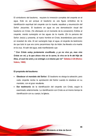 46
Un Modelo a Seguir | Ministerio el Arte de Servir
El simbolismo del bautismo, requiere la inmersión completa del creyente en el
agua. Esto es así porque el bautismo es una figura simbólica de la
identificación espiritual del creyente con la muerte, sepultura y resurrección del
Señor Jesucristo. El bautismo en agua es una demostración visual del
bautismo en Cristo. (Ya efectuado en el momento de la conversión). Exhibe al
creyente, siendo sumergido en las aguas de la muerte. (En la persona del
Señor Jesús) y presenta, al nuevo hombre en Cristo, levantándose para andar
en novedad de vida. Al ser sumergido bajo el agua, el creyente da testimonio
de que todo lo que era como pecaminoso hijo de Adán, fue llevado a la muerte
en la cruz. Al salir del agua, está manifestando que
" Con Cristo estoy juntamente crucificado, y ya no vivo yo, mas vive
Cristo en mí; y lo que ahora vivo en la carne, lo vivo en la fe del Hijo de
Dios, el cual me amó y se entregó a sí mismo por mí” Gálatas 2:20 (Reina-
Valera, 1960)
El propósito del bautismo:
 Obedecer el mandato del Señor: El bautismo no otorga la salvación, pero
cada creyente recibe la aprobación del Señor cuando le obedece en su
mandato, con el gozo resultante.
 Dar testimonio de la identificación del creyente con Cristo, según lo
examinado anteriormente. La identificación con Cristo es al mismo tiempo la
identificación con su cuerpo, la Iglesia.
 