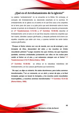 49
Un Modelo a Seguir | Ministerio el Arte de Servir
¿Qué es el Arrebatamiento de la iglesia?"
La palabra “arrebatamiento” no se encuentra en la Biblia; Sin embargo, el
concepto del Arrebatamiento es claramente enseñado en la escritura. El
arrebatamiento de la iglesia es el evento en el cual Dios saca a los creyentes
de la tierra para dar paso a su justo juicio que será derramado sobre la tierra
durante el período de la tribulación. El arrebatamiento es descrito primeramente
en (1a Tesalonicenses 4:13-18) y (1a Corintios 15:50-54) describe el
Arrebatamiento como el acto en el cual Dios resucita a todos los creyentes que
han muerto, dándoles cuerpos glorificados, y después partiendo de la tierra con
aquellos creyentes que estén aún vivos, a quienes también les serán dados
cuerpos glorificados.
“Porque el Señor mismo con voz de mando, con voz de arcángel, y con
trompeta de Dios, descenderá del cielo; y los muertos en Cristo
resucitarán primero.17 Luego nosotros los que vivimos, los que hayamos
quedado, seremos arrebatados juntamente con ellos en las nubes para
recibir al Señor en el aire, y así estaremos siempre con el Señor” 1a
Tesalonicenses 4:16-17 (Reina-Valera, 1960)
(1a Corintios 15:50-54) se enfoca en la naturaleza instantánea del
Arrebatamiento y en los cuerpos glorificados que recibiremos.
“He aquí, os digo un misterio: No todos dormiremos; pero todos seremos
transformados, 52 en un momento, en un abrir y cerrar de ojos, a la final
trompeta; porque se tocará la trompeta, y los muertos serán resucitados
incorruptibles, y nosotros seremos transformados.” 1a Corintios 15:51-52
(Reina-Valera, 1960)
 