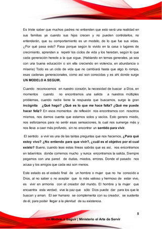 5
Un Modelo a Seguir | Ministerio el Arte de Servir
Es triste saber que muchos padres no entienden que esto será una realidad en
sus familias ya cuando sus hijos crecen y no pueden controlarlos, no
entenderán, que su comportamiento es un modelo, de lo que fue sus vidas.
¿Por qué pasa esto? Pasa porque según lo vivido en la casa o lugares de
crecimiento, aprenden a repetir los ciclos de vida y los heredan, según lo que
cada generación herede a la que sigue. (Hablando en temas generales, ya sea
con una buena educación o sin ella creciendo en violencia, en abundancia o
miseria) Todo es un ciclo de vida que no cambiará hasta que algo lo rompa,
esas cadenas generacionales, como así son conocidas y es ahí donde surge
UN MODELO A SEGUIR.
Cuando reconocemos en nuestro corazón, la necesidad de buscar a Dios, en
momentos cuando no encontramos una salida a nuestros múltiples
problemas, cuando nadie tiene la respuesta que buscamos, surge la gran
incógnita ¿Qué hago? ¿Qué es lo que me hace falta? ¿Qué me puede
hacer feliz? En esos momentos de reflexión nos encontramos con nosotros
mismos, nos damos cuenta que estamos solos y vacíos. Esto genera miedo,
nos esforzamos para no sentir esas sensaciones, lo cual nos sumerge más y
nos lleva a caer más profundo, sin no encontrar un sentido para vivir.
El sentido a vivir es una de las tantas preguntas que nos hacemos, ¿Para qué
estoy vivo? ¿No entiendo para que vivir?, ¿cuál es el objetivo por el cual
existo? Bueno, cuando leas estas líneas sabrás que es así, nos encontramos
en laberintos donde corremos mucho y nunca encontramos la salida, Siempre
pegamos con una pared de dudas, miedos, errores. Donde el pasado nos
acusa y los amigos que cada vez son menos.
Este estado es el estado final de un hombre o mujer que no ha conocido a
Dios, al no saber o no aceptar que lo más valioso y hermoso de estar vivo,
es vivir en armonía con el creador del mundo. El hombre y la mujer que
encuentra esta verdad; vive la paz que sólo Dios puede dar para los que le
buscan y aman. El ser humano se complementa con su creador, se sustenta
de él, para poder llegar a la plenitud de su existencia.
 