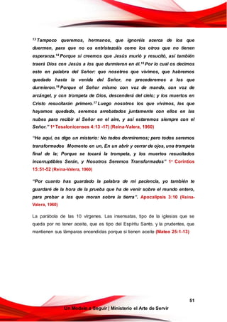 51
Un Modelo a Seguir | Ministerio el Arte de Servir
13 Tampoco queremos, hermanos, que ignoréis acerca de los que
duermen, para que no os entristezcáis como los otros que no tienen
esperanza.14 Porque si creemos que Jesús murió y resucitó, así también
traerá Dios con Jesús a los que durmieron en él.15 Por lo cual os decimos
esto en palabra del Señor: que nosotros que vivimos, que habremos
quedado hasta la venida del Señor, no precederemos a los que
durmieron.16 Porque el Señor mismo con voz de mando, con voz de
arcángel, y con trompeta de Dios, descenderá del cielo; y los muertos en
Cristo resucitarán primero.17 Luego nosotros los que vivimos, los que
hayamos quedado, seremos arrebatados juntamente con ellos en las
nubes para recibir al Señor en el aire, y así estaremos siempre con el
Señor.” 1a Tesalonicenses 4:13 -17) (Reina-Valera, 1960)
“He aquí, os digo un misterio: No todos dormiremos; pero todos seremos
transformados Momento en un, En un abrir y cerrar de ojos, una trompeta
final de la; Porque se tocará la trompeta, y los muertos resucitados
incorruptibles Serán, y Nosotros Seremos Transformados” 1a
Corintios
15:51-52 (Reina-Valera, 1960)
“Por cuanto has guardado la palabra de mi paciencia, yo también te
guardaré de la hora de la prueba que ha de venir sobre el mundo entero,
para probar a los que moran sobre la tierra”. Apocalipsis 3:10 (Reina-
Valera, 1960)
La parábola de las 10 vírgenes. Las insensatas, tipo de la iglesias que se
queda por no tener aceite, que es tipo del Espíritu Santo, y la prudentes, que
mantienen sus lámparas encendidas porque si tienen aceite (Mateo 25:1-13)
 