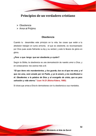 52
Un Modelo a Seguir | Ministerio el Arte de Servir
Principios de un verdadero cristiano
 Obediencia
 Amor al Prójimo
Obediencia
Cuando tu desarrollas este principio en tu vida, las cosas que están a tu
alrededor trabajan en suma armonía, el que es obediente, es recompensado
por Dios pues acata fielmente su ley y su verdad, y esto lo llevara de gloria en
gloria.
¿Pero a que tengo que ser obediente y a quién?
Según la Biblia, la obediencia es una demostración de nuestro amor a Dios, y
en consecuencia nos acerca más a él.
“El que tiene mis mandamientos, y los guarda, ése es el que me ama; y el
que me ama, será amado por mi Padre, y yo le amaré, y me manifestaré a
él. Obedientes a la palabra de Dios y al evangelio de cristo, que es para
salvación y vida eterna.” Juan 14:21 (Reina-Valera, 1960)
Sí dices que amas a Dios lo demostraras con tu obediencia a sus mandatos.
 