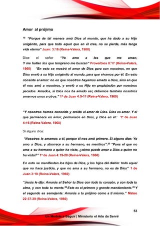 53
Un Modelo a Seguir | Ministerio el Arte de Servir
Amor al prójimo
16 “Porque de tal manera amó Dios al mundo, que ha dado a su Hijo
unigénito, para que todo aquel que en él cree, no se pierda, más tenga
vida eterna” Juan: 3:16 (Reina-Valera, 1960)
Dice el señor “Yo amo a los que me aman,
Y me hallan los que temprano me buscan” Proverbios 8:17 (Reina-Valera,
1960) “En esto se mostró el amor de Dios para con nosotros, en que
Dios envió a su Hijo unigénito al mundo, para que vivamos por él. En esto
consiste el amor: no en que nosotros hayamos amado a Dios, sino en que
él nos amó a nosotros, y envió a su Hijo en propiciación por nuestros
pecados. Amados, si Dios nos ha amado así, debemos también nosotros
amarnos unos a otros.” 1a de Juan 4:9-11 (Reina-Valera, 1960)
“Y nosotros hemos conocido y creído el amor de Dios. Dios es amor. Y el
que permanece en amor, permanece en Dios, y Dios en él.” 1a de Juan
4:16 (Reina-Valera, 1960)
Si alguno dice:
“Nosotros le amamos a él, porque él nos amó primero. Si alguno dice: Yo
amo a Dios, y aborrece a su hermano, es mentiros”.20 “Pues el que no
ama a su hermano a quien ha visto, ¿cómo puede amar a Dios a quien no
ha visto?” 1a de Juan 4:19-20 (Reina-Valera, 1960)
En esto se manifiestan los hijos de Dios, y los hijos del diablo: todo aquel
que no hace justicia, y que no ama a su hermano, no es de Dios” 1 de
Juan 3:10 (Reina-Valera, 1960)
“Jesús le dijo: Amarás al Señor tu Dios con todo tu corazón, y con toda tu
alma, y con toda tu mente.38 Este es el primero y grande mandamiento.39 Y
el segundo es semejante: Amarás a tu prójimo como a ti mismo.” Mateo
22:37-39 (Reina-Valera, 1960)
 