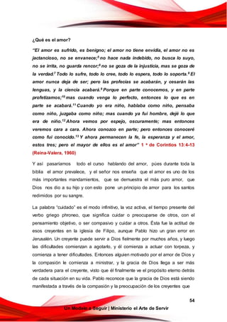 54
Un Modelo a Seguir | Ministerio el Arte de Servir
¿Qué es el amor?
“El amor es sufrido, es benigno; el amor no tiene envidia, el amor no es
jactancioso, no se envanece;5 no hace nada indebido, no busca lo suyo,
no se irrita, no guarda rencor;6 no se goza de la injusticia, mas se goza de
la verdad.7 Todo lo sufre, todo lo cree, todo lo espera, todo lo soporta.8 El
amor nunca deja de ser; pero las profecías se acabarán, y cesarán las
lenguas, y la ciencia acabará.9 Porque en parte conocemos, y en parte
profetizamos;10 mas cuando venga lo perfecto, entonces lo que es en
parte se acabará.11 Cuando yo era niño, hablaba como niño, pensaba
como niño, juzgaba como niño; mas cuando ya fui hombre, dejé lo que
era de niño.12 Ahora vemos por espejo, oscuramente; mas entonces
veremos cara a cara. Ahora conozco en parte; pero entonces conoceré
como fui conocido.13 Y ahora permanecen la fe, la esperanza y el amor,
estos tres; pero el mayor de ellos es el amor” 1 a de Corintios 13:4-13
(Reina-Valera, 1960)
Y así pasaríamos todo el curso hablando del amor, púes durante toda la
biblia el amor prevalece, y el señor nos enseña que el amor es uno de los
más importantes mandamientos, que se demuestra el más puro amor, que
Dios nos dio a su hijo y con esto pone un principio de amor para los santos
redimidos por su sangre.
La palabra “cuidado” es el modo infinitivo, la voz activa, el tiempo presente del
verbo griego phroneo, que significa cuidar o preocuparse de otros, con el
pensamiento objetivo, o ser compasivo y cuidar a otros. Ésta fue la actitud de
esos creyentes en la iglesia de Filipo, aunque Pablo hizo un gran error en
Jerusalén. Un creyente puede servir a Dios fielmente por muchos años, y luego
las dificultades comienzan a agotarlo, y él comienza a actuar con torpeza, y
comienza a tener dificultades. Entonces alguien motivado por el amor de Dios y
la compasión le comienza a ministrar, y la gracia de Dios llega a ser más
verdadera para el creyente, visto que él finalmente ve el propósito eterno detrás
de cada situación en su vida. Pablo reconoce que la gracia de Dios está siendo
manifestada a través de la compasión y la preocupación de los creyentes que
 