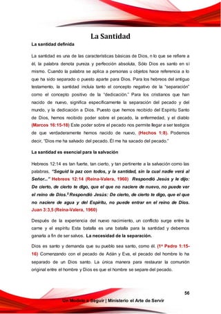 56
Un Modelo a Seguir | Ministerio el Arte de Servir
La Santidad
La santidad definida
La santidad es una de las características básicas de Dios, n lo que se refiere a
él, la palabra denota pureza y perfección absoluta, Sólo Dios es santo en sí
mismo. Cuando la palabra se aplica a personas u objetos hace referencia a lo
que ha sido separado o puesto aparte para Dios. Para los hebreos del antiguo
testamento, la santidad incluía tanto el concepto negativo de la “separación”
como el concepto positivo de la “dedicación.” Para los cristianos que han
nacido de nuevo, significa específicamente la separación del pecado y del
mundo, y la dedicación a Dios. Puesto que hemos recibido del Espíritu Santo
de Dios, hemos recibido poder sobre el pecado, la enfermedad, y el diablo
(Marcos 16:15-18) Este poder sobre el pecado nos permite llegar a ser testigos
de que verdaderamente hemos nacido de nuevo, (Hechos 1:8). Podemos
decir, “Dios me ha salvado del pecado. Él me ha sacado del pecado.”
La santidad es esencial para la salvación
Hebreos 12:14 es tan fuerte, tan cierto, y tan pertinente a la salvación como las
palabras, “Seguid la paz con todos, y la santidad, sin la cual nadie verá al
Señor...” Hebreos 12:14 (Reina-Valera, 1960) Respondió Jesús y le dijo:
De cierto, de cierto te digo, que el que no naciere de nuevo, no puede ver
el reino de Dios.5 Respondió Jesús: De cierto, de cierto te digo, que el que
no naciere de agua y del Espíritu, no puede entrar en el reino de Dios.
Juan 3:3,5 (Reina-Valera, 1960)
Después de la experiencia del nuevo nacimiento, un conflicto surge entre la
carne y el espíritu Esta batalla es una batalla para la santidad y debemos
ganarla a fin de ser salvos. La necesidad de la separación.
Dios es santo y demanda que su pueblo sea santo, como él. (1a Pedro 1:15-
16) Comenzando con el pecado de Adán y Eva, el pecado del hombre lo ha
separado de un Dios santo. La única manera para restaurar la comunión
original entre el hombre y Dios es que el hombre se separe del pecado.
 