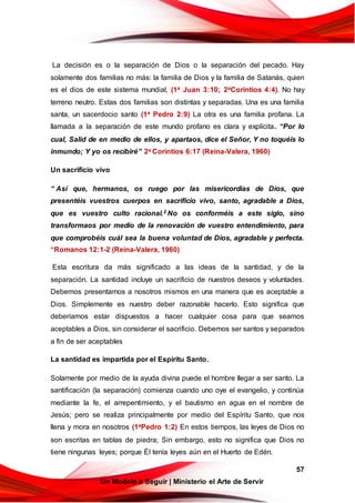 57
Un Modelo a Seguir | Ministerio el Arte de Servir
La decisión es o la separación de Dios o la separación del pecado. Hay
solamente dos familias no más: la familia de Dios y la familia de Satanás, quien
es el dios de este sistema mundial, (1a Juan 3:10; 2aCorintios 4:4). No hay
terreno neutro. Estas dos familias son distintas y separadas. Una es una familia
santa, un sacerdocio santo (1a Pedro 2:9) La otra es una familia profana. La
llamada a la separación de este mundo profano es clara y explícita. “Por lo
cual, Salid de en medio de ellos, y apartaos, dice el Señor, Y no toquéis lo
inmundo; Y yo os recibiré” 2a Corintios 6:17 (Reina-Valera, 1960)
Un sacrificio vivo
“ Así que, hermanos, os ruego por las misericordias de Dios, que
presentéis vuestros cuerpos en sacrificio vivo, santo, agradable a Dios,
que es vuestro culto racional.2 No os conforméis a este siglo, sino
transformaos por medio de la renovación de vuestro entendimiento, para
que comprobéis cuál sea la buena voluntad de Dios, agradable y perfecta.
“Romanos 12:1-2 (Reina-Valera, 1960)
Esta escritura da más significado a las ideas de la santidad, y de la
separación. La santidad incluye un sacrificio de nuestros deseos y voluntades.
Debemos presentarnos a nosotros mismos en una manera que es aceptable a
Dios. Simplemente es nuestro deber razonable hacerlo. Esto significa que
deberíamos estar dispuestos a hacer cualquier cosa para que seamos
aceptables a Dios, sin considerar el sacrificio. Debemos ser santos y separados
a fin de ser aceptables
La santidad es impartida por el Espíritu Santo.
Solamente por medio de la ayuda divina puede el hombre llegar a ser santo. La
santificación (la separación) comienza cuando uno oye el evangelio, y continúa
mediante la fe, el arrepentimiento, y el bautismo en agua en el nombre de
Jesús; pero se realiza principalmente por medio del Espíritu Santo, que nos
llena y mora en nosotros (1aPedro 1:2) En estos tiempos, las leyes de Dios no
son escritas en tablas de piedra; Sin embargo, esto no significa que Dios no
tiene ningunas leyes; porque Él tenía leyes aún en el Huerto de Edén.
 