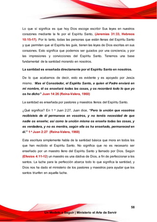 58
Un Modelo a Seguir | Ministerio el Arte de Servir
Lo que sí significa es que hoy Dios escoge escribir Sus leyes en nuestros
corazones mediante la fe por el Espíritu Santo, (Jeremías 31:33, Hebreos
10:15-17). Por lo tanto, todas las personas que están llenas del Espíritu Santo
y que permiten que el Espíritu les guíe, tienen las leyes de Dios escritas en sus
corazones. Esto significa que podemos ser guiados por una conciencia, y por
las impresiones y convicciones del Espíritu Santo. Tenemos una base
fundamental de la santidad morando en nosotros.
La santidad es enseñada directamente por el Espíritu Santo en nosotros.
De lo que acabamos de decir, esto es evidente y es apoyado por Jesús
mismo. “
Mas el Consolador, el Espíritu Santo, a quien el Padre enviará en
mi nombre, él os enseñará todas las cosas, y os recordará todo lo que yo
os he dicho” Juan 14:26 (Reina-Valera, 1960)
La santidad es enseñada por pastores y maestros llenos del Espíritu Santo.
¿Qué significa? En 1 a Juan 2:27, Juan dice, “Pero la unción que vosotros
recibisteis de él permanece en vosotros, y no tenéis necesidad de que
nadie os enseñe; así como la unción misma os enseña todas las cosas, y
es verdadera, y no es mentira, según ella os ha enseñado, permaneced en
él.” 1 a Juan 2:27 (Reina-Valera, 1960)
Esta escritura simplemente habla de la santidad básica que mora en todos los
que han recibido el Espíritu Santo. No significa que no es necesario ser
enseñado por un maestro lleno del Espíritu Santo y llamado por Dios. Según
(Efesios 4:11-12) un maestro es una dádiva de Dios, a fin de perfeccionar a los
santos. La lucha para la perfección abarca todo lo que significa la santidad, y
Dios nos ha dado el ministerio de los pastores y maestros para ayudar que los
santos triunfen en aquella lucha.
 