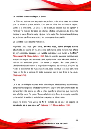 59
Un Modelo a Seguir | Ministerio el Arte de Servir
La santidad es enseñada por la Biblia.
La Biblia no trata de dar respuestas específicas, a las situaciones incontables
que un individuo puede encarar. Con este fin Dios nos ha dado el Espíritu
Santo y el ministerio. La Biblia sí da directivas básicas que se aplican a
hombres y a mujeres de todas las culturas, edades, y situaciones. La Biblia nos
declara lo que a Dios le gusta y lo que no le gusta. Nos declara las prácticas y
las actitudes que Dios no acepta, y las que espera de su pueblo.
La santidad es un asunto individual.
Filipenses 2:12 dice “por tanto, amados míos, como siempre habéis
obedecido, no como en mi presencia solamente, sino mucho más ahora
en mi ausencia, ocupaos en vuestra salvación con temor y temblor,”
Filipenses 2:12 (Reina-Valera, 1960) Esto no permite, que cada individuo crea
sus propias reglas para ser salvo, pero significa que cada uno debe efectuar o
realizar su salvación propia con temor y respeto. En otras palabras,
últimamente la salvación es la responsabilidad propia del individuo. Después de
recibir la experiencia del nuevo nacimiento, cada individuo tiene que persevere
hasta el fin de la carrera. Él debe quedarse con lo que Dios le ha dado.
(Hebreos 3:14).
Fe
La fe es un concepto muchas veces atacado por intelectuales y sobrestimado
por personas religiosas alrededor del mundo. Es por tanto conveniente tratar de
comprender más acerca de ella y evitar cuando la utilicemos, que nuestra fe
sea referida como “fe ciega.” Según el diccionario, fe es la creencia confiable
en la verdad, la validez o seriedad de una persona, idea o cosa.
Según la Biblia: “Es, pues, la fe la certeza de lo que se espera, la
convicción de lo que no se ve” Hebreos 11:1 (Reina-Valera, 1960)
 