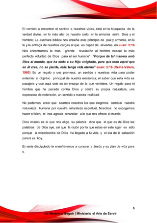 6
Un Modelo a Seguir | Ministerio el Arte de Servir
El camino a encontrar el sentido a nuestras vidas, está en la búsqueda de la
verdad divina, en lo más alto de nuestro cielo, en la armonía entre Dios y el
hombre; La escritura bíblica nos enseña este principio de paz y armonía, en la
fe y la entrega de nuestras cargas al que es capaz de aliviarlas, en Juan: 3:16
Nos encontramos la más grande revelación al hombre natural, la más
perfecta voluntad de Dios para el ser humano” “Porque de tal manera amó
Dios al mundo, que ha dado a su Hijo unigénito, para que todo aquel que
en él cree, no se pierda, más tenga vida eterna” Juan: 3:16 (Reina-Valera,
1960) Es un regalo y una promesa, un sentido a nuestras vida para poder
entender el objetivo principal de nuestra existencia; el saber que esta vida es
pasajera y que aquí solo es un ensayo de la que venidera. Un regalo para el
hombre que ha pecado contra Dios y contra su propia naturaleza, una
esperanza de redención, un sentido a nuestra realidad.
No podemos creer que seamos nosotros los que elegimos cambiar nuestra
naturaleza humana por nuestra naturaleza espiritual, Nosotros no escogemos
hacer el bien, ni nos agrada renunciar a lo que nos ofrece el mundo.
Dios mismo es el que nos elige. su palabra dice que el que es de Dios las
palabras de Dios oye, así que la razón por la que estas en este lugar es sólo
porque la misericordia de Dios ha llegado a tu vida, y el día de la salvación
para ti es hoy.
En este discipulado te enseñaremos a conocer a Jesús y su plan de vida para
ti.
 