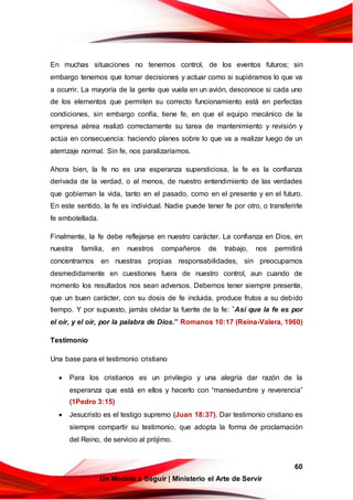 60
Un Modelo a Seguir | Ministerio el Arte de Servir
En muchas situaciones no tenemos control, de los eventos futuros; sin
embargo tenemos que tomar decisiones y actuar como si supiéramos lo que va
a ocurrir. La mayoría de la gente que vuela en un avión, desconoce si cada uno
de los elementos que permiten su correcto funcionamiento está en perfectas
condiciones, sin embargo confía, tiene fe, en que el equipo mecánico de la
empresa aérea realizó correctamente su tarea de mantenimiento y revisión y
actúa en consecuencia: haciendo planes sobre lo que va a realizar luego de un
aterrizaje normal. Sin fe, nos paralizaríamos.
Ahora bien, la fe no es una esperanza supersticiosa, la fe es la confianza
derivada de la verdad, o al menos, de nuestro entendimiento de las verdades
que gobiernan la vida, tanto en el pasado, como en el presente y en el futuro.
En este sentido, la fe es individual. Nadie puede tener fe por otro, o transferirle
fe embotellada.
Finalmente, la fe debe reflejarse en nuestro carácter. La confianza en Dios, en
nuestra familia, en nuestros compañeros de trabajo, nos permitirá
concentrarnos en nuestras propias responsabilidades, sin preocuparnos
desmedidamente en cuestiones fuera de nuestro control, aun cuando de
momento los resultados nos sean adversos. Debemos tener siempre presente,
que un buen carácter, con su dosis de fe incluida, produce frutos a su debido
tiempo. Y por supuesto, jamás olvidar la fuente de la fe: “Así que la fe es por
el oír, y el oír, por la palabra de Dios.” Romanos 10:17 (Reina-Valera, 1960)
Testimonio
Una base para el testimonio cristiano
 Para los cristianos es un privilegio y una alegría dar razón de la
esperanza que está en ellos y hacerlo con “mansedumbre y reverencia”
(1Pedro 3:15)
 Jesucristo es el testigo supremo (Juan 18:37). Dar testimonio cristiano es
siempre compartir su testimonio, que adopta la forma de proclamación
del Reino, de servicio al prójimo.
 