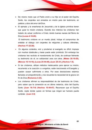 61
Un Modelo a Seguir | Ministerio el Arte de Servir
 De mismo modo que el Padre envió a su Hijo en el poder del Espíritu
Santo, los creyentes son enviados en misión para dar testimonio, en
palabra y obra del amor del Dios.
 El ejemplo y la enseñanza de Jesucristo y de la Iglesia primitiva tienen
que guiar la misión cristiana. Durante dos milenios los cristianos han
tratado de actuar conforme a Cristo, dando buenas nuevas del Reino de
Dios (Lucas 4:16-20).
El testimonio cristiano en un mundo plural, incluye el compromiso de
entablar el diálogo con creyentes de religiones y culturas diferentes,
(Hechos 17:22-28).
 En algunos contextos, vivir y proclamar el evangelio es difícil, tropieza
con muchos obstáculos y hasta puede estar prohibido; Sin embargo los
cristianos han recibido el mandamiento de Cristo, de continuar fielmente
su testimonio de él, en solidaridad unos con otros. (Mateo 28:19-20),
(Marcos 16:14-18), (Lucas 24:44-48), (Juan 20:21), (Hechos 1:8).
 Si los cristianos, utilizan métodos inadecuados para ejercer su misión,
recurriendo a la coacción o a engaños, están traicionando el Evangelio y
pueden causar sufrimiento a otros. Por esas desviaciones estamos
llamados al arrepentimiento y nos recuerdan la necesidad de la gracia sin
fin de Dios (Romanos 3:23).
 Los cristianos afirman su responsabilidad de dar testimonio de Cristo,
pero saben que la conversión es en última instancia, obra del Espíritu
Santo (Juan 16:7-9) (Hechos 10:44-47). Reconocen que el Espíritu
Santo, sopla donde quiere en formas que ningún ser humano puede
controlar. (Juan 3:8)
 