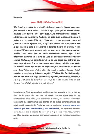 62
Un Modelo a Seguir | Ministerio el Arte de Servir
Renuncia
Lucas 18:18-30 (Reina-Valera, 1960)
“Un hombre principal le preguntó, diciendo: Maestro bueno, ¿qué haré
para heredar la vida eterna?19 Jesús le dijo: ¿Por qué me llamas bueno?
Ninguno hay bueno, sino sólo Dios.20 Los mandamientos sabes: No
adulterarás; no matarás; no hurtarás; no dirás falso testimonio; honra a tu
padre y a tu madre.21 Él dijo: Todo esto lo he guardado desde mi
juventud.22 Jesús, oyendo esto, le dijo: Aún te falta una cosa: vende todo
lo que tienes, y dalo a los pobres, y tendrás tesoro en el cielo; y ven,
sígueme.23 Entonces él, oyendo esto, se puso muy triste, porque era muy
rico.24 Al ver Jesús que se había entristecido mucho, dijo: !!Cuán
difícilmente entrarán en el reino de Dios los que tienen riquezas!25 Porque
es más fácil pasar un camello por el ojo de una aguja, que entrar un rico
en el reino de Dios.26 Y los que oyeron esto dijeron: ¿Quién, pues, podrá
ser salvo?27 Él les dijo: Lo que es imposible para los hombres, es posible
para Dios.28 Entonces Pedro dijo: He aquí, nosotros hemos dejado
nuestras posesiones y te hemos seguido.29 Y él les dijo: De cierto os digo,
que no hay nadie que haya dejado casa, o padres, o hermanos, o mujer, o
hijos, por el reino de Dios,30 que no haya de recibir mucho más en este
tiempo, y en el siglo venidero la vida eterna.”
La palabra de Dios nos enseña a que tenemos que renunciar a todo lo que nos
aleja de la gracia de Jesucristo, al mundo que nos daba todo tipo de
satisfacciones en la carne, para dedicarnos a Cristo y así a cumplir su mandato
de seguirle. La recompensa será grande en los cielos, lamentablemente este
principio del evangelio de Cristo no es muy practicado, por esta causa hay
muchos que son convencidos y no convertidos, es necesario nacer de
nuevo. Espero que tú nazcas de nuevo en la fe por cristo y vivamos juntamente
con él en su reino, ya sea que seamos arrebatados a los cielos o muramos en
cristo.
 