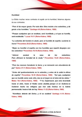 63
Un Modelo a Seguir | Ministerio el Arte de Servir
Humildad
La Biblia muchas veces contrasta el orgullo con la humildad. Notemos algunos
de sus contrastes:
“Pero él da mayor gracia. Por esto dice: Dios resiste a los soberbios, y da
gracia a los humildes.” Santiago 4.6 (Reina-Valera, 1960)
“Porque cualquiera que se enaltece, será humillado; y el que se humilla,
será enaltecido.” Lucas 14.11 (Reina-Valera, 1960)
“La soberbia del hombre le abate; pero al humilde de espíritu sustenta la
honra” Proverbios 29.23 (Reina-Valera, 1960)
“Mejor es humillar el espíritu con los humildes que repartir despojos con
los soberbios” Proverbios 16.19 (Reina-Valera, 1960)
“Jehová asolará la casa de los soberbios;
Pero afirmará la heredad de la viuda.” Proverbios 15.25 (Reina-Valera,
1960)
“Pero los mansos heredarán la tierra; y se recrearán con abundancia de
paz” Salmo 37.11 (Reina-Valera, 1960)
“Antes del quebrantamiento es la soberbia, y antes de la caída la altivez
de espíritu” Proverbios 16.18 (Reina-Valera, 1960) “Así que, cualquiera
que se humille como este niño, ése es el mayor en el reino de los cielos.”
Mateo 18.4 (Reina-Valera, 1960) “Y tú, Capernaum, que eres levantada
hasta el cielo, hasta el Hades serás abatida; porque si en Sodoma se
hubieran hecho los milagros que han sido hechos en ti, habría
permanecido hasta el día de hoy Mateo 11:23 (Reina-Valera, 1960)
“Humillaos delante del Señor, y él os exaltará” Santiago 4:10 (Reina-
Valera, 1960)
 