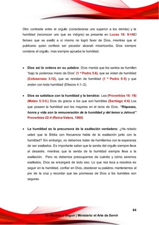 64
Un Modelo a Seguir | Ministerio el Arte de Servir
Otro contraste entre el orgullo (considerarse uno superior a los demás) y la
humildad (reconocer uno que es indigno) se presenta en Lucas 18: 9-14El
fariseo que se exaltó a sí mismo no logró favor de Dios, mientras que el
publicano quien confesó ser pecador alcanzó misericordia. Dios siempre
condena el orgullo, mas siempre aprueba la humildad.
 Dios así lo ordena en su palabra: Dios manda que los santos se humillen
“bajo la poderosa mano de Dios” (1 a Pedro 5.6), que se vistan de humildad
(Colosenses 3.12), que se revistan de humildad (1 a Pedro 5:5) y que
anden con toda humildad (Efesios 4.1–2).
 Dios se satisface con la humildad y la bendice: Lea (Proverbios 16: 19)
(Mateo 5:3-5.) Dios da gracia a los que son humildes (Santiago 4:6) Los
que poseen la humildad son los mayores en el reino de Dios. “Riquezas,
honra y vida son la remuneración de la humildad y del temor a Jehová”
Proverbios 22:4 (Reina-Valera, 1960)
 La humildad es la precursora de la exaltación verdadera: ¿Ha notado
usted que la Biblia con frecuencia habla de la exaltación junto con la
humildad? Sin embargo, no debemos tratar de humillarnos con la esperanza
de ser exaltados. Es importante saber que la senda del orgullo siempre lleva
al desastre, mientras que la senda de la humildad siempre lleva a la
exaltación. Pero no debemos preocuparnos de cuándo y cómo seremos
exaltados. Dios se encargará de todo eso. Lo que nos toca a nosotros es
seguir en la humildad, confiar en Dios, obedecer su palabra, mantenernos al
pie de la cruz y recordar que las promesas de Dios a los humildes son
seguras.
 