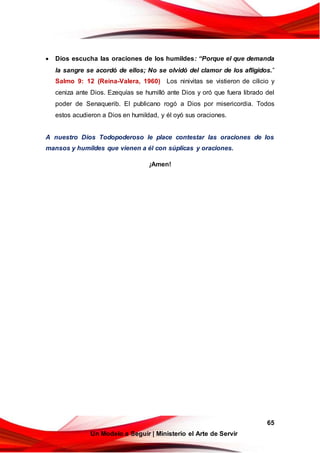65
Un Modelo a Seguir | Ministerio el Arte de Servir
 Dios escucha las oraciones de los humildes: “Porque el que demanda
la sangre se acordó de ellos; No se olvidó del clamor de los afligidos.”
Salmo 9: 12 (Reina-Valera, 1960) Los ninivitas se vistieron de cilicio y
ceniza ante Dios. Ezequías se humilló ante Dios y oró que fuera librado del
poder de Senaquerib. El publicano rogó a Dios por misericordia. Todos
estos acudieron a Dios en humildad, y él oyó sus oraciones.
A nuestro Dios Todopoderoso le place contestar las oraciones de los
mansos y humildes que vienen a él con súplicas y oraciones.
¡Amen!
 