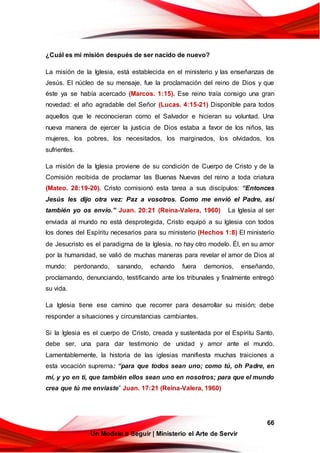 66
Un Modelo a Seguir | Ministerio el Arte de Servir
¿Cuál es mi misión después de ser nacido de nuevo?
La misión de la Iglesia, está establecida en el ministerio y las enseñanzas de
Jesús. El núcleo de su mensaje, fue la proclamación del reino de Dios y que
éste ya se había acercado (Marcos. 1:15). Ese reino traía consigo una gran
novedad: el año agradable del Señor (Lucas. 4:15-21) Disponible para todos
aquellos que le reconocieran como el Salvador e hicieran su voluntad. Una
nueva manera de ejercer la justicia de Dios estaba a favor de los niños, las
mujeres, los pobres, los necesitados, los marginados, los olvidados, los
sufrientes.
La misión de la Iglesia proviene de su condición de Cuerpo de Cristo y de la
Comisión recibida de proclamar las Buenas Nuevas del reino a toda criatura
(Mateo. 28:19-20). Cristo comisionó esta tarea a sus discípulos: “Entonces
Jesús les dijo otra vez: Paz a vosotros. Como me envió el Padre, así
también yo os envío.” Juan. 20:21 (Reina-Valera, 1960) La Iglesia al ser
enviada al mundo no está desprotegida, Cristo equipó a su Iglesia con todos
los dones del Espíritu necesarios para su ministerio (Hechos 1:8) El ministerio
de Jesucristo es el paradigma de la Iglesia, no hay otro modelo. Él, en su amor
por la humanidad, se valió de muchas maneras para revelar el amor de Dios al
mundo: perdonando, sanando, echando fuera demonios, enseñando,
proclamando, denunciando, testificando ante los tribunales y finalmente entregó
su vida.
La Iglesia tiene ese camino que recorrer para desarrollar su misión; debe
responder a situaciones y circunstancias cambiantes.
Si la Iglesia es el cuerpo de Cristo, creada y sustentada por el Espíritu Santo,
debe ser, una para dar testimonio de unidad y amor ante el mundo.
Lamentablemente, la historia de las iglesias manifiesta muchas traiciones a
esta vocación suprema: “para que todos sean uno; como tú, oh Padre, en
mí, y yo en ti, que también ellos sean uno en nosotros; para que el mundo
crea que tú me enviaste” Juan. 17:21 (Reina-Valera, 1960)
 