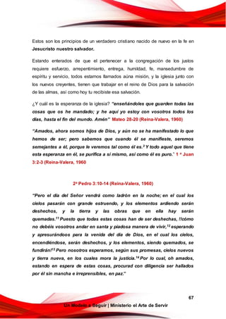 67
Un Modelo a Seguir | Ministerio el Arte de Servir
Estos son los principios de un verdadero cristiano nacido de nuevo en la fe en
Jesucristo nuestro salvador.
Estando enterados de que el pertenecer a la congregación de los justos
requiere esfuerzo, arrepentimiento, entrega, humildad, fe, mansedumbre de
espíritu y servicio, todos estamos llamados aúna misión, y la iglesia junto con
los nuevos creyentes, tienen que trabajar en el reino de Dios para la salvación
de las almas, así como hoy tu recibiste esa salvación.
¿Y cuál es la esperanza de la iglesia? “enseñándoles que guarden todas las
cosas que os he mandado; y he aquí yo estoy con vosotros todos los
días, hasta el fin del mundo. Amén” Mateo 28-20 (Reina-Valera, 1960)
“Amados, ahora somos hijos de Dios, y aún no se ha manifestado lo que
hemos de ser; pero sabemos que cuando él se manifieste, seremos
semejantes a él, porque le veremos tal como él es.3 Y todo aquel que tiene
esta esperanza en él, se purifica a sí mismo, así como él es puro.” 1 a Juan
3:2-3 (Reina-Valera, 1960
2a Pedro 3:10-14 (Reina-Valera, 1960)
“Pero el día del Señor vendrá como ladrón en la noche; en el cual los
cielos pasarán con grande estruendo, y los elementos ardiendo serán
deshechos, y la tierra y las obras que en ella hay serán
quemadas.11 Puesto que todas estas cosas han de ser deshechas, !!cómo
no debéis vosotros andar en santa y piadosa manera de vivir,12 esperando
y apresurándoos para la venida del día de Dios, en el cual los cielos,
encendiéndose, serán deshechos, y los elementos, siendo quemados, se
fundirán!13 Pero nosotros esperamos, según sus promesas, cielos nuevos
y tierra nueva, en los cuales mora la justicia.14 Por lo cual, oh amados,
estando en espera de estas cosas, procurad con diligencia ser hallados
por él sin mancha e irreprensibles, en paz.”
 