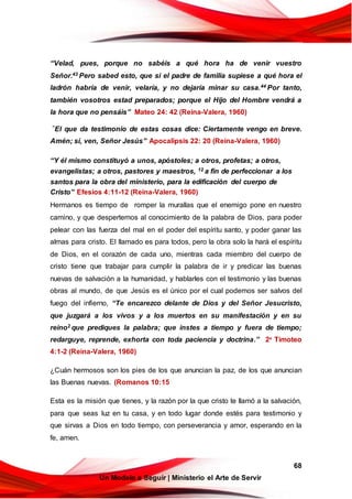 68
Un Modelo a Seguir | Ministerio el Arte de Servir
“Velad, pues, porque no sabéis a qué hora ha de venir vuestro
Señor.43 Pero sabed esto, que si el padre de familia supiese a qué hora el
ladrón habría de venir, velaría, y no dejaría minar su casa.44 Por tanto,
también vosotros estad preparados; porque el Hijo del Hombre vendrá a
la hora que no pensáis” Mateo 24: 42 (Reina-Valera, 1960)
“El que da testimonio de estas cosas dice: Ciertamente vengo en breve.
Amén; sí, ven, Señor Jesús” Apocalipsis 22: 20 (Reina-Valera, 1960)
“Y él mismo constituyó a unos, apóstoles; a otros, profetas; a otros,
evangelistas; a otros, pastores y maestros, 12 a fin de perfeccionar a los
santos para la obra del ministerio, para la edificación del cuerpo de
Cristo” Efesios 4:11-12 (Reina-Valera, 1960)
Hermanos es tiempo de romper la murallas que el enemigo pone en nuestro
camino, y que despertemos al conocimiento de la palabra de Dios, para poder
pelear con las fuerza del mal en el poder del espíritu santo, y poder ganar las
almas para cristo. El llamado es para todos, pero la obra solo la hará el espíritu
de Dios, en el corazón de cada uno, mientras cada miembro del cuerpo de
cristo tiene que trabajar para cumplir la palabra de ir y predicar las buenas
nuevas de salvación a la humanidad, y hablarles con el testimonio y las buenas
obras al mundo, de que Jesús es el único por el cual podemos ser salvos del
fuego del infierno, “Te encarezco delante de Dios y del Señor Jesucristo,
que juzgará a los vivos y a los muertos en su manifestación y en su
reino2 que prediques la palabra; que instes a tiempo y fuera de tiempo;
redarguye, reprende, exhorta con toda paciencia y doctrina.” 2a
Timoteo
4:1-2 (Reina-Valera, 1960)
¿Cuán hermosos son los pies de los que anuncian la paz, de los que anuncian
las Buenas nuevas. (Romanos 10:15
Esta es la misión que tienes, y la razón por la que cristo te llamó a la salvación,
para que seas luz en tu casa, y en todo lugar donde estés para testimonio y
que sirvas a Dios en todo tiempo, con perseverancia y amor, esperando en la
fe, amen.
 