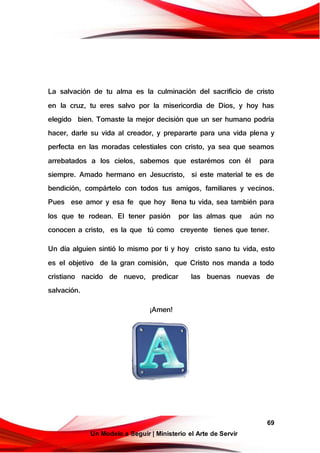 69
Un Modelo a Seguir | Ministerio el Arte de Servir
La salvación de tu alma es la culminación del sacrificio de cristo
en la cruz, tu eres salvo por la misericordia de Dios, y hoy has
elegido bien. Tomaste la mejor decisión que un ser humano podrí a
hacer, darle su vida al creador, y prepararte para una vida plena y
perfecta en las moradas celestiales con cristo, ya sea que seamos
arrebatados a los cielos, sabemos que estarémos con él para
siempre. Amado hermano en Jesucristo, si este material te es de
bendición, compártelo con todos tus amigos, familiares y vecinos.
Pues ese amor y esa fe que hoy llena tu vida, sea también para
los que te rodean. El tener pasión por las almas que aún no
conocen a cristo, es la que tú como creyente tienes que tener.
Un dí a alguien sintió lo mismo por ti y hoy cristo sano tu vida, esto
es el objetivo de la gran comisión, que Cristo nos manda a todo
cristiano nacido de nuevo, predicar las buenas nuevas de
salvación.
¡Amen!
 
